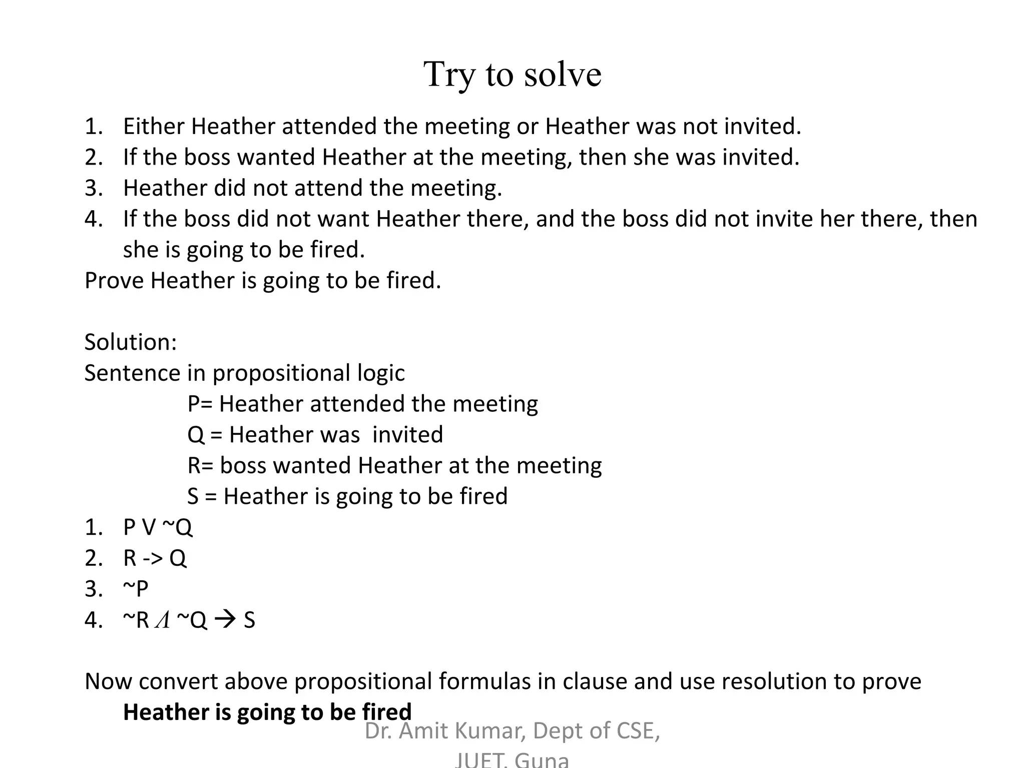 Try to solve
1. Either Heather attended the meeting or Heather was not invited.
2. If the boss wanted Heather at the meeting, then she was invited.
3. Heather did not attend the meeting.
4. If the boss did not want Heather there, and the boss did not invite her there, then
she is going to be fired.
Prove Heather is going to be fired.
Solution:
Sentence in propositional logic
P= Heather attended the meeting
Q = Heather was invited
R= boss wanted Heather at the meeting
S = Heather is going to be fired
1. P V ~Q
2. R -> Q
3. ~P
4. ~R Λ ~Q  S
Now convert above propositional formulas in clause and use resolution to prove
Heather is going to be fired
Dr. Amit Kumar, Dept of CSE,
 