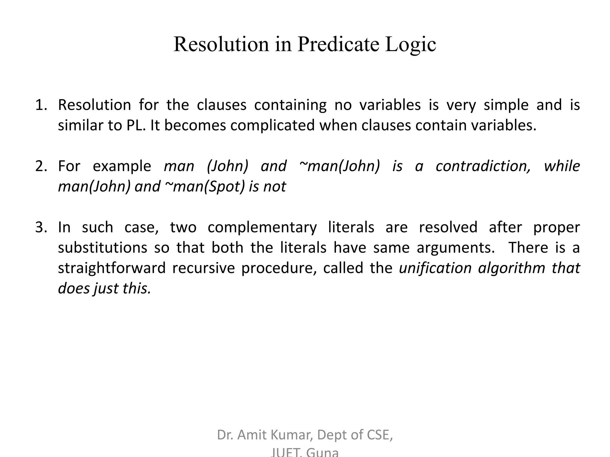 Resolution in Predicate Logic
1. Resolution for the clauses containing no variables is very simple and is
similar to PL. It becomes complicated when clauses contain variables.
2. For example man (John) and ~man(John) is a contradiction, while
man(John) and ~man(Spot) is not
3. In such case, two complementary literals are resolved after proper
substitutions so that both the literals have same arguments. There is a
straightforward recursive procedure, called the unification algorithm that
does just this.
Dr. Amit Kumar, Dept of CSE,
 