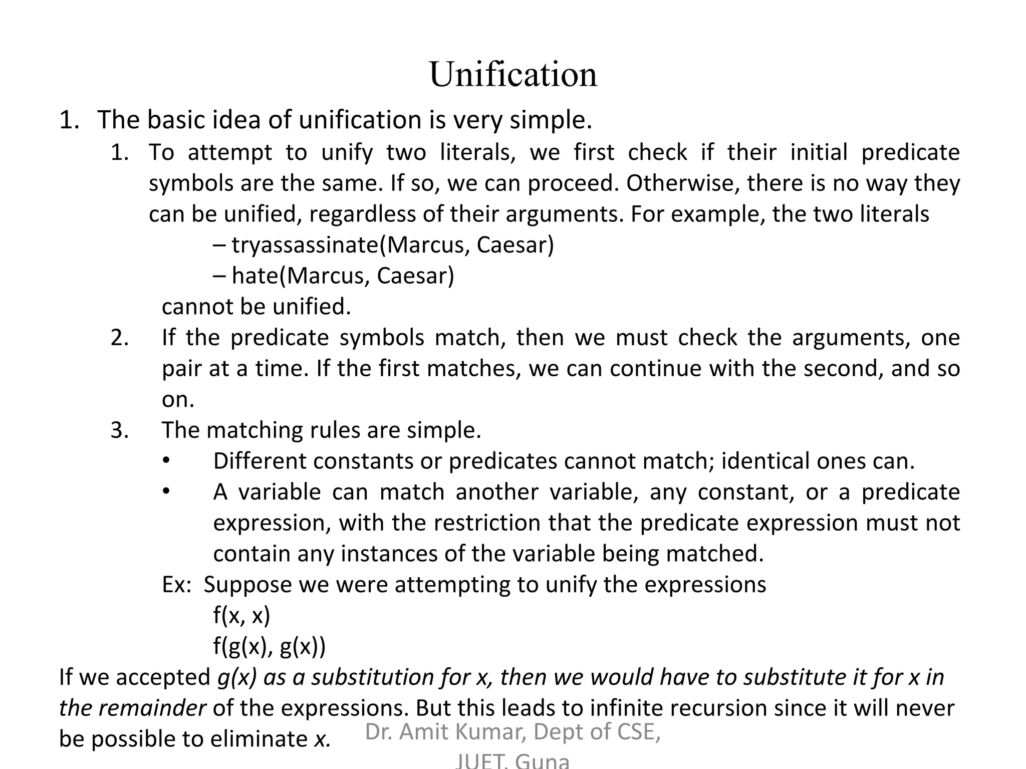 1. The basic idea of unification is very simple.
1. To attempt to unify two literals, we first check if their initial predicate
symbols are the same. If so, we can proceed. Otherwise, there is no way they
can be unified, regardless of their arguments. For example, the two literals
– tryassassinate(Marcus, Caesar)
– hate(Marcus, Caesar)
cannot be unified.
2. If the predicate symbols match, then we must check the arguments, one
pair at a time. If the first matches, we can continue with the second, and so
on.
3. The matching rules are simple.
• Different constants or predicates cannot match; identical ones can.
• A variable can match another variable, any constant, or a predicate
expression, with the restriction that the predicate expression must not
contain any instances of the variable being matched.
Ex: Suppose we were attempting to unify the expressions
f(x, x)
f(g(x), g(x))
If we accepted g(x) as a substitution for x, then we would have to substitute it for x in
the remainder of the expressions. But this leads to infinite recursion since it will never
be possible to eliminate x.
Unification
Dr. Amit Kumar, Dept of CSE,
 