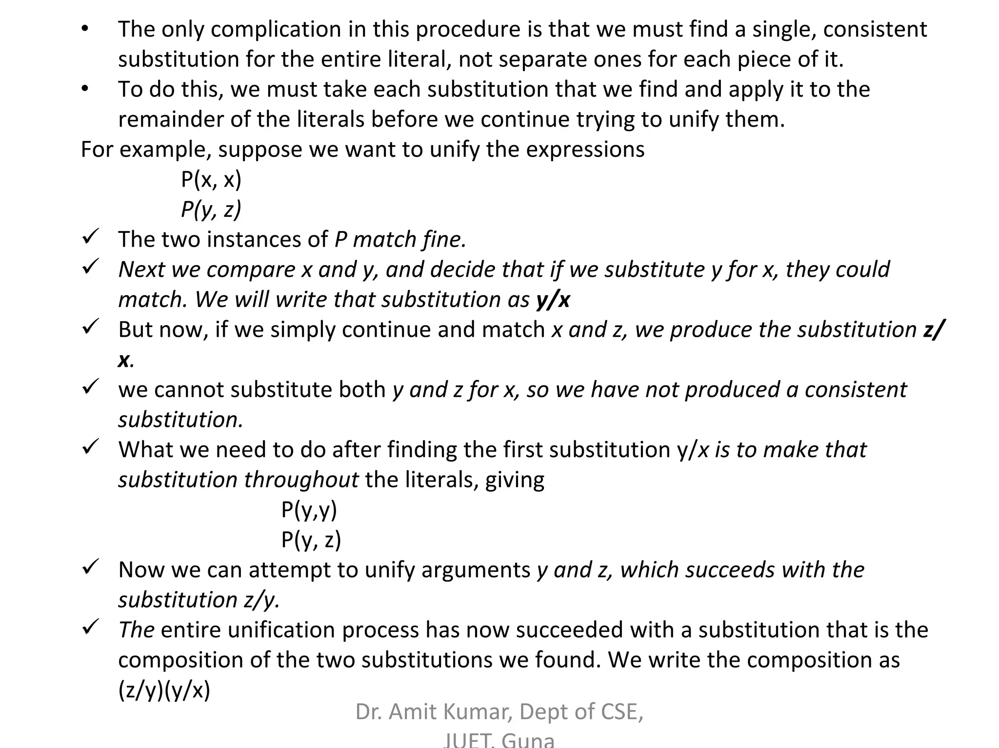 • The only complication in this procedure is that we must find a single, consistent
substitution for the entire literal, not separate ones for each piece of it.
• To do this, we must take each substitution that we find and apply it to the
remainder of the literals before we continue trying to unify them.
For example, suppose we want to unify the expressions
P(x, x)
P(y, z)
 The two instances of P match fine.
 Next we compare x and y, and decide that if we substitute y for x, they could
match. We will write that substitution as y/x
 But now, if we simply continue and match x and z, we produce the substitution z/
x.
 we cannot substitute both y and z for x, so we have not produced a consistent
substitution.
 What we need to do after finding the first substitution y/x is to make that
substitution throughout the literals, giving
P(y,y)
P(y, z)
 Now we can attempt to unify arguments y and z, which succeeds with the
substitution z/y.
 The entire unification process has now succeeded with a substitution that is the
composition of the two substitutions we found. We write the composition as
(z/y)(y/x)
Dr. Amit Kumar, Dept of CSE,
 