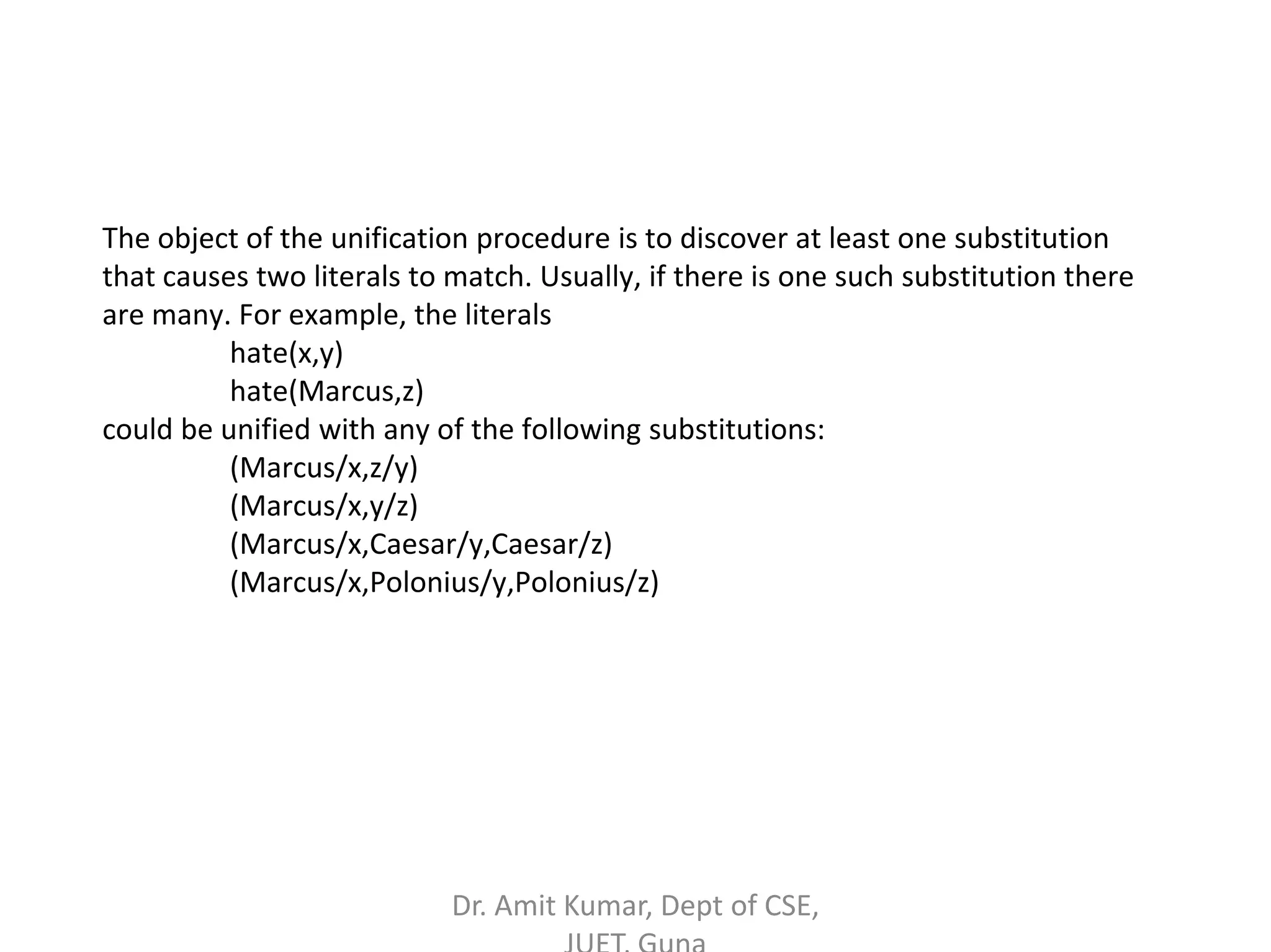 The object of the unification procedure is to discover at least one substitution
that causes two literals to match. Usually, if there is one such substitution there
are many. For example, the literals
hate(x,y)
hate(Marcus,z)
could be unified with any of the following substitutions:
(Marcus/x,z/y)
(Marcus/x,y/z)
(Marcus/x,Caesar/y,Caesar/z)
(Marcus/x,Polonius/y,Polonius/z)
Dr. Amit Kumar, Dept of CSE,
 
