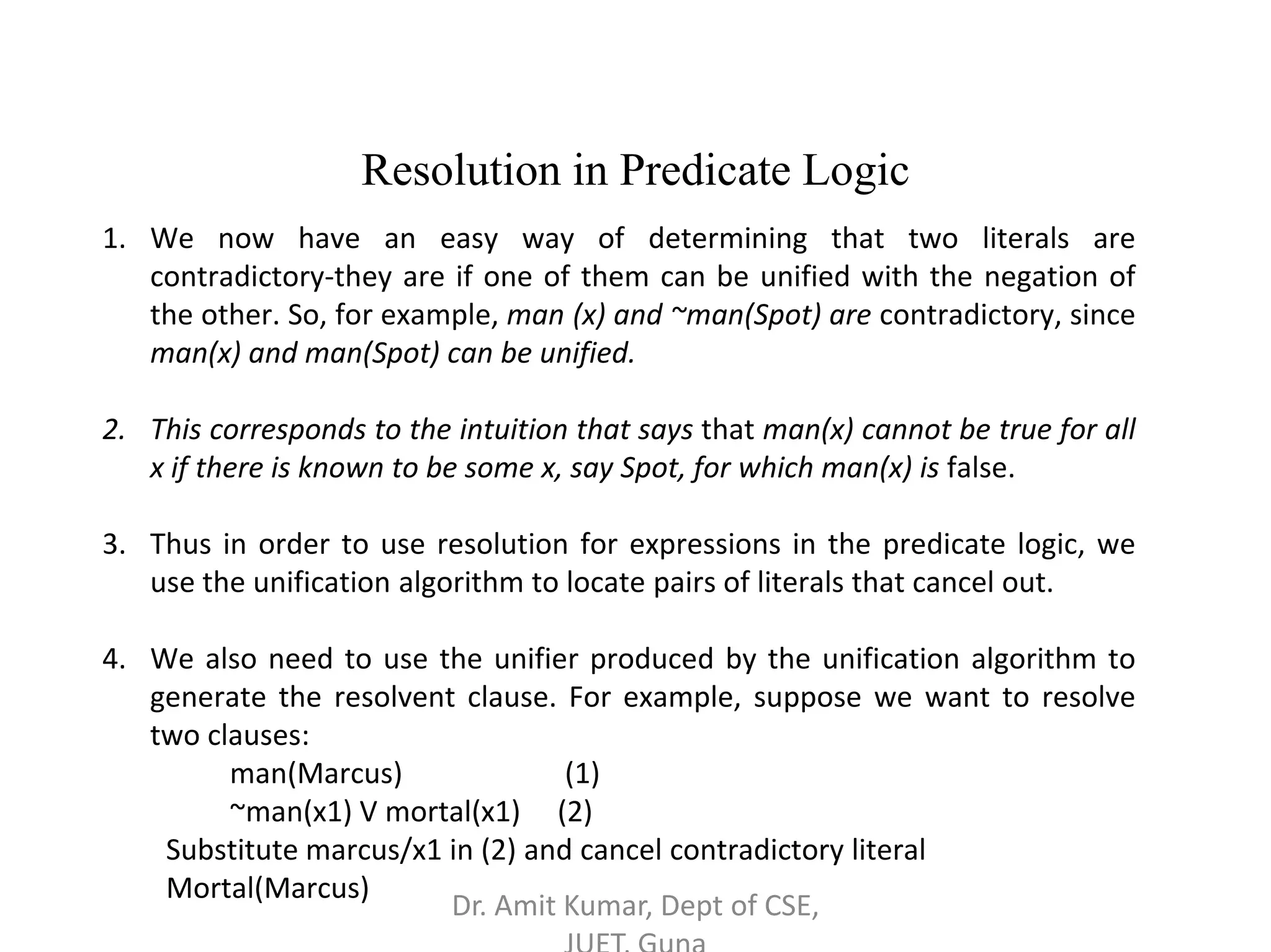 1. We now have an easy way of determining that two literals are
contradictory-they are if one of them can be unified with the negation of
the other. So, for example, man (x) and ~man(Spot) are contradictory, since
man(x) and man(Spot) can be unified.
2. This corresponds to the intuition that says that man(x) cannot be true for all
x if there is known to be some x, say Spot, for which man(x) is false.
3. Thus in order to use resolution for expressions in the predicate logic, we
use the unification algorithm to locate pairs of literals that cancel out.
4. We also need to use the unifier produced by the unification algorithm to
generate the resolvent clause. For example, suppose we want to resolve
two clauses:
man(Marcus) (1)
~man(x1) V mortal(x1) (2)
Substitute marcus/x1 in (2) and cancel contradictory literal
Mortal(Marcus)
Resolution in Predicate Logic
Dr. Amit Kumar, Dept of CSE,
 