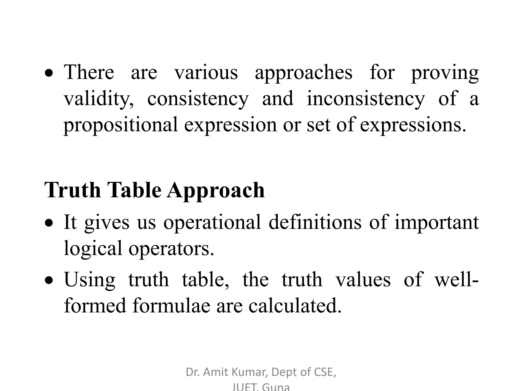 There are various approaches for proving
validity, consistency and inconsistency of a
propositional expression or set of expressions.
Truth Table Approach
 It gives us operational definitions of important
logical operators.
 Using truth table, the truth values of well-
formed formulae are calculated.
Dr. Amit Kumar, Dept of CSE,
 