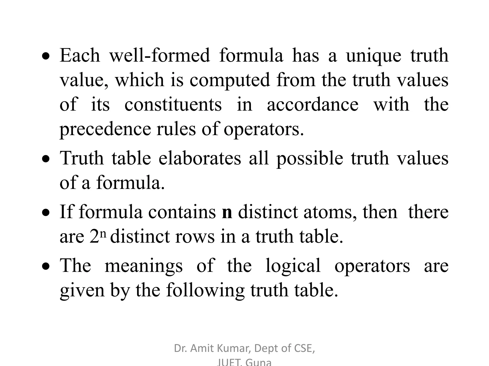  Each well-formed formula has a unique truth
value, which is computed from the truth values
of its constituents in accordance with the
precedence rules of operators.
 Truth table elaborates all possible truth values
of a formula.
 If formula contains n distinct atoms, then there
are 2n distinct rows in a truth table.
 The meanings of the logical operators are
given by the following truth table.
Dr. Amit Kumar, Dept of CSE,
 