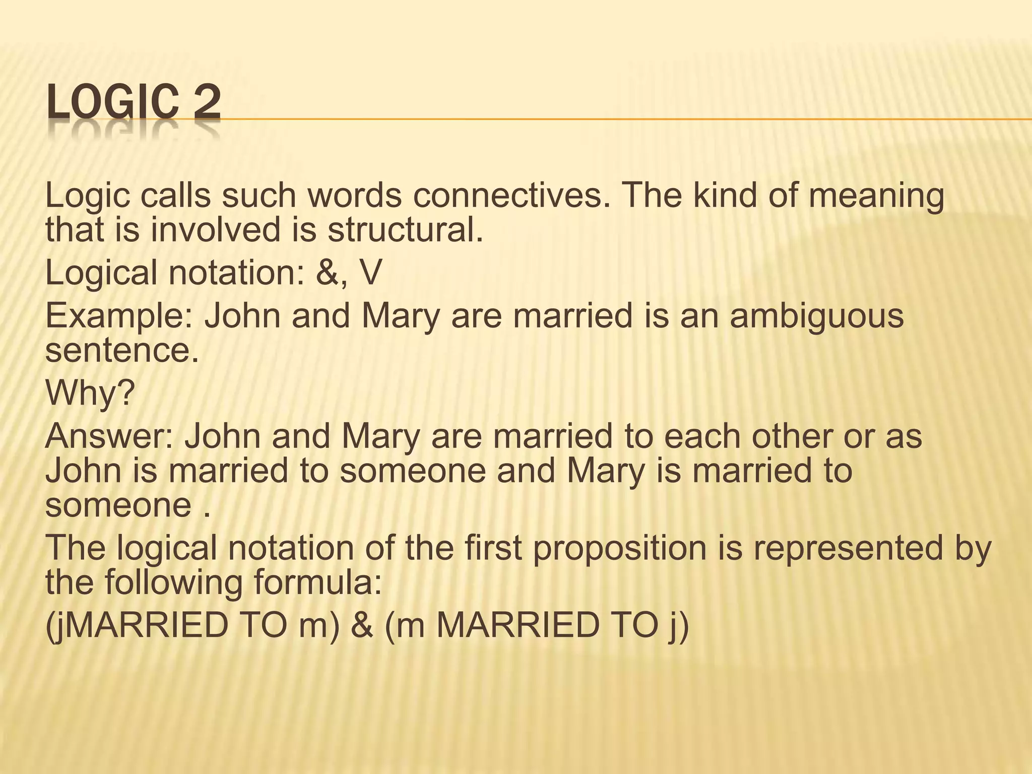 LOGIC 2
Logic calls such words connectives. The kind of meaning
that is involved is structural.
Logical notation: &, V
Example: John and Mary are married is an ambiguous
sentence.
Why?
Answer: John and Mary are married to each other or as
John is married to someone and Mary is married to
someone .
The logical notation of the first proposition is represented by
the following formula:
(jMARRIED TO m) & (m MARRIED TO j)
 