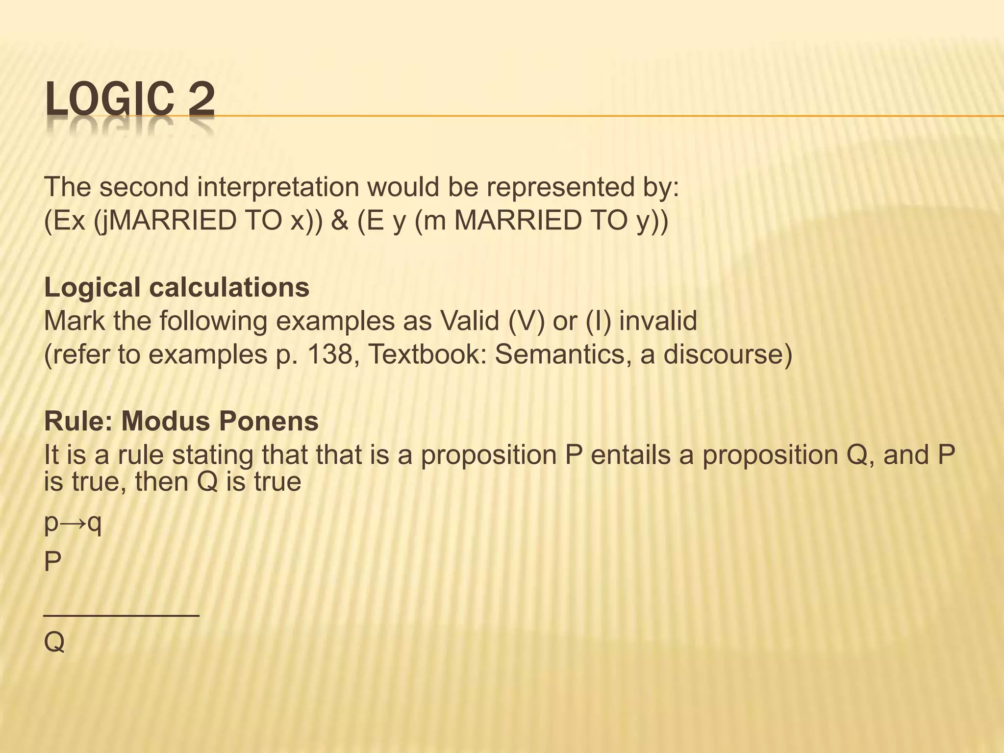 LOGIC 2
The second interpretation would be represented by:
(Εx (jMARRIED TO x)) & (Ε y (m MARRIED TO y))
Logical calculations
Mark the following examples as Valid (V) or (I) invalid
(refer to examples p. 138, Textbook: Semantics, a discourse)
Rule: Modus Ponens
It is a rule stating that that is a proposition P entails a proposition Q, and P
is true, then Q is true
p→q
P
__________
Q
 