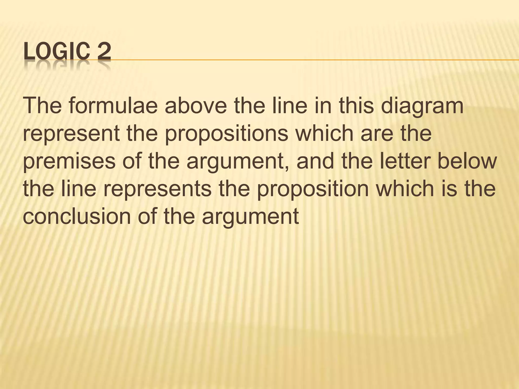 LOGIC 2
The formulae above the line in this diagram
represent the propositions which are the
premises of the argument, and the letter below
the line represents the proposition which is the
conclusion of the argument
 