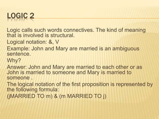 LOGIC 2
Logic calls such words connectives. The kind of meaning
that is involved is structural.
Logical notation: &, V
Example: John and Mary are married is an ambiguous
sentence.
Why?
Answer: John and Mary are married to each other or as
John is married to someone and Mary is married to
someone .
The logical notation of the first proposition is represented by
the following formula:
(jMARRIED TO m) & (m MARRIED TO j)
 
