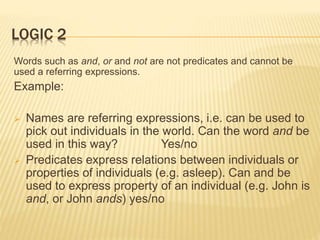 LOGIC 2
Words such as and, or and not are not predicates and cannot be
used a referring expressions.
Example:
 Names are referring expressions, i.e. can be used to
pick out individuals in the world. Can the word and be
used in this way? Yes/no
 Predicates express relations between individuals or
properties of individuals (e.g. asleep). Can and be
used to express property of an individual (e.g. John is
and, or John ands) yes/no
 