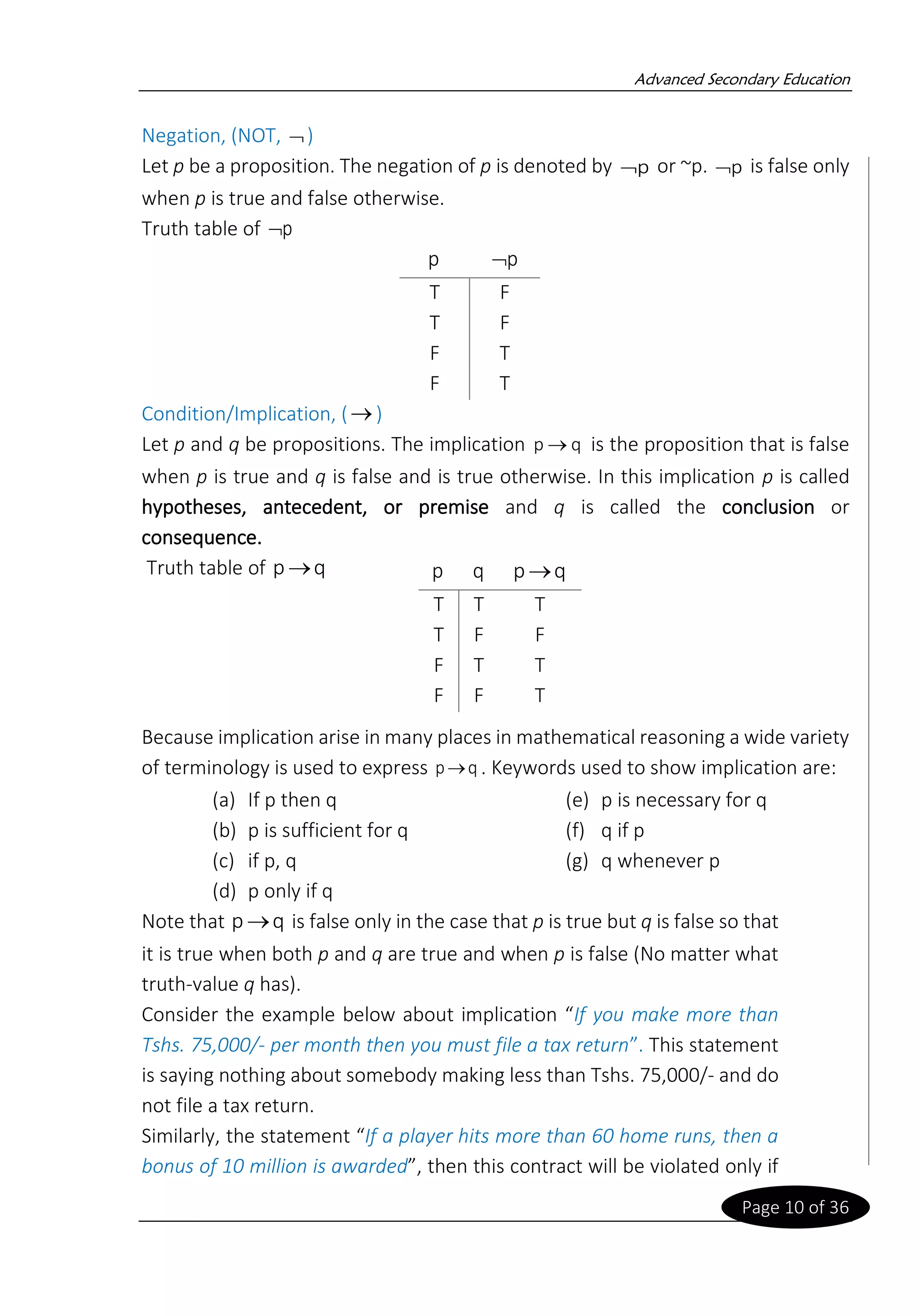 Advanced Secondary Education
Page 10 of 36
Negation, (NOT, )
Let p be a proposition. The negation of p is denoted by p
 or ~p. p
 is false only
when p is true and false otherwise.
Truth table of p

p p

T F
T F
F T
F T
Condition/Implication, (→)
Let p and q be propositions. The implication q
p → is the proposition that is false
when p is true and q is false and is true otherwise. In this implication p is called
hypotheses, antecedent, or premise and q is called the conclusion or
consequence.
Truth table of q
p→
Because implication arise in many places in mathematical reasoning a wide variety
of terminology is used to express q
p→ . Keywords used to show implication are:
(a) If p then q
(b) p is sufficient for q
(c) if p, q
(d) p only if q
(e) p is necessary for q
(f) q if p
(g) q whenever p
Note that q
p→ is false only in the case that p is true but q is false so that
it is true when both p and q are true and when p is false (No matter what
truth-value q has).
Consider the example below about implication “If you make more than
Tshs. 75,000/- per month then you must file a tax return”. This statement
is saying nothing about somebody making less than Tshs. 75,000/- and do
not file a tax return.
Similarly, the statement “If a player hits more than 60 home runs, then a
bonus of 10 million is awarded”, then this contract will be violated only if
p q q
p→
T T T
T F F
F T T
F F T
 