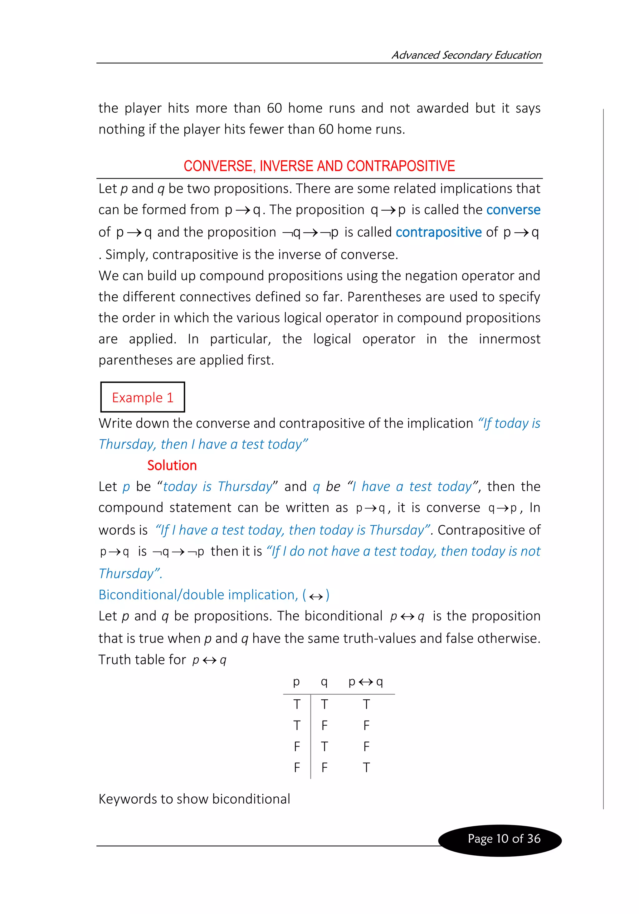 Advanced Secondary Education
Page 10 of 36
the player hits more than 60 home runs and not awarded but it says
nothing if the player hits fewer than 60 home runs.
CONVERSE, INVERSE AND CONTRAPOSITIVE
Let p and q be two propositions. There are some related implications that
can be formed from q
p → . The proposition p
q→ is called the converse
of q
p → and the proposition p
q 
→
 is called contrapositive of q
p →
. Simply, contrapositive is the inverse of converse.
We can build up compound propositions using the negation operator and
the different connectives defined so far. Parentheses are used to specify
the order in which the various logical operator in compound propositions
are applied. In particular, the logical operator in the innermost
parentheses are applied first.
Write down the converse and contrapositive of the implication “If today is
Thursday, then I have a test today”
Solution
Let p be “today is Thursday” and q be “I have a test today”, then the
compound statement can be written as q
p→ , it is converse p
q→ , In
words is “If I have a test today, then today is Thursday”. Contrapositive of
q
p→ is p
q 
→
 then it is “If I do not have a test today, then today is not
Thursday”.

Biconditional/double implication, ( )
Let p and q be propositions. The biconditional q
p  is the proposition
that is true when p and q have the same truth-values and false otherwise.
Truth table for q
p 
Keywords to show biconditional
p q q
p 
T T T
T F F
F T F
F F T
Example 1
 