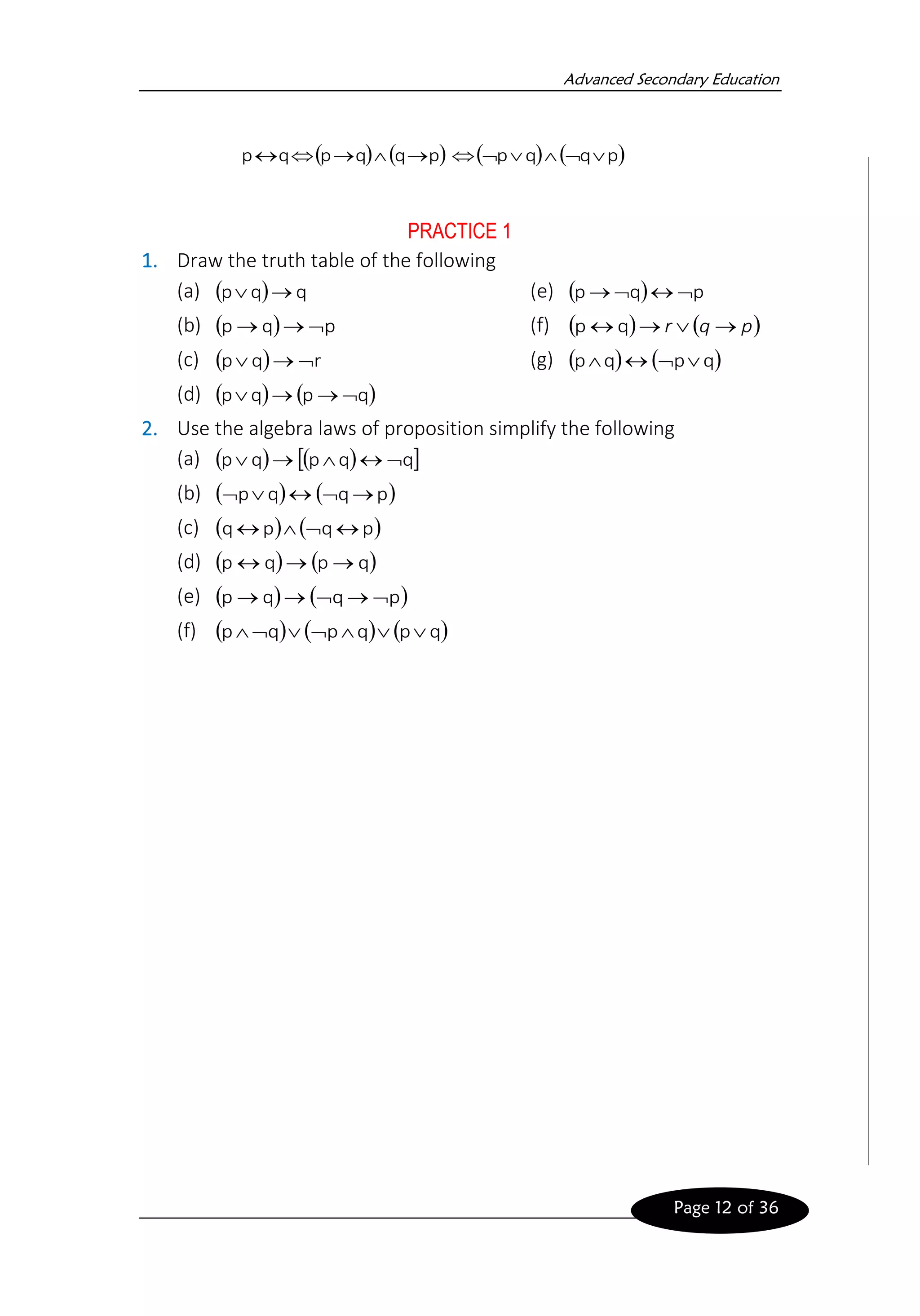 Advanced Secondary Education
Page 12 of 36
( ) ( )
p
q
q
p
q
p →

→

 ( ) ( )
p
q
q
p 





PRACTICE 1
1. Draw the truth table of the following
(a) ( ) q
q
p →

(b) ( ) p
q
p 
→
→
(c) ( ) r
q
p 
→

(d) ( ) ( )
q
p
q
p 
→
→

(e) ( ) p
q
p 


→
(f) ( ) ( )
p
q
r →

→
 q
p
(g) ( ) ( )
q
p
q
p 



2. Use the algebra laws of proposition simplify the following
(a) ( ) ( )
 
q
q
p
q
p 


→

(b) ( ) ( )
p
q
q
p →




(c) ( ) ( )
p
q
p
q 



(d) ( ) ( )
q
p
q
p →
→

(e) ( ) ( )
p
q
q
p 
→

→
→
(f) ( ) ( ) ( )
q
p
q
p
q
p 






 