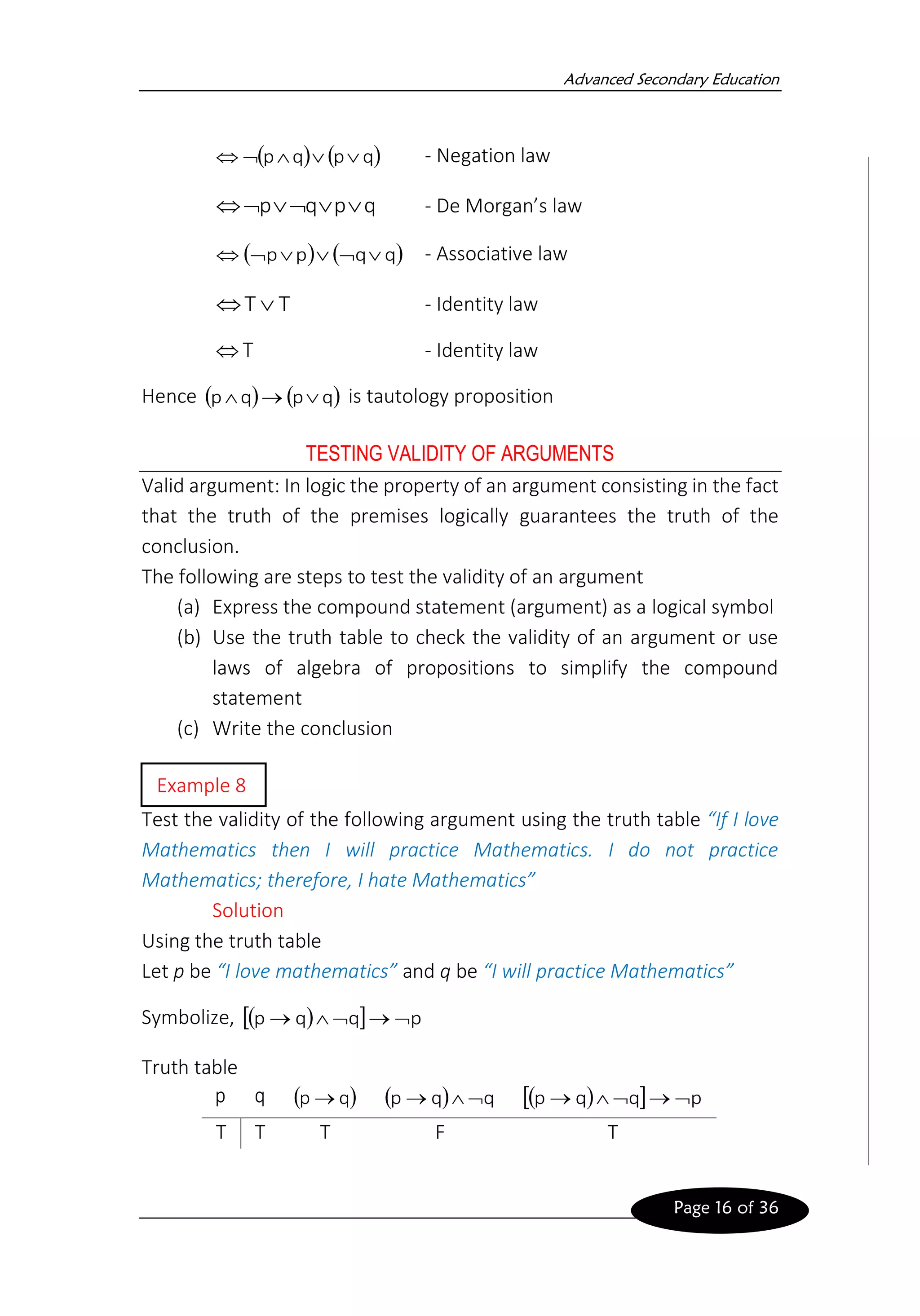 Advanced Secondary Education
Page 16 of 36
( ) ( )
q
p
q
p 



 - Negation law
q
p
q
p 




 - De Morgan’s law
( ) ( )
q
q
p
p 




 - Associative law
T
T 
 - Identity law
T
 - Identity law
Hence ( ) ( )
q
p
q
p 
→
 is tautology proposition
TESTING VALIDITY OF ARGUMENTS
Valid argument: In logic the property of an argument consisting in the fact
that the truth of the premises logically guarantees the truth of the
conclusion.
The following are steps to test the validity of an argument
(a) Express the compound statement (argument) as a logical symbol
(b) Use the truth table to check the validity of an argument or use
laws of algebra of propositions to simplify the compound
statement
(c) Write the conclusion
Test the validity of the following argument using the truth table “If I love
Mathematics then I will practice Mathematics. I do not practice
Mathematics; therefore, I hate Mathematics”
Solution
Using the truth table
Let p be “I love mathematics” and q be “I will practice Mathematics”
Symbolize, ( )
  p
q
q
p 
→


→
Truth table
p q ( )
q
p → ( ) q
q
p 

→ ( )
  p
q
q
p 
→


→
T T T F T
Example 8
 