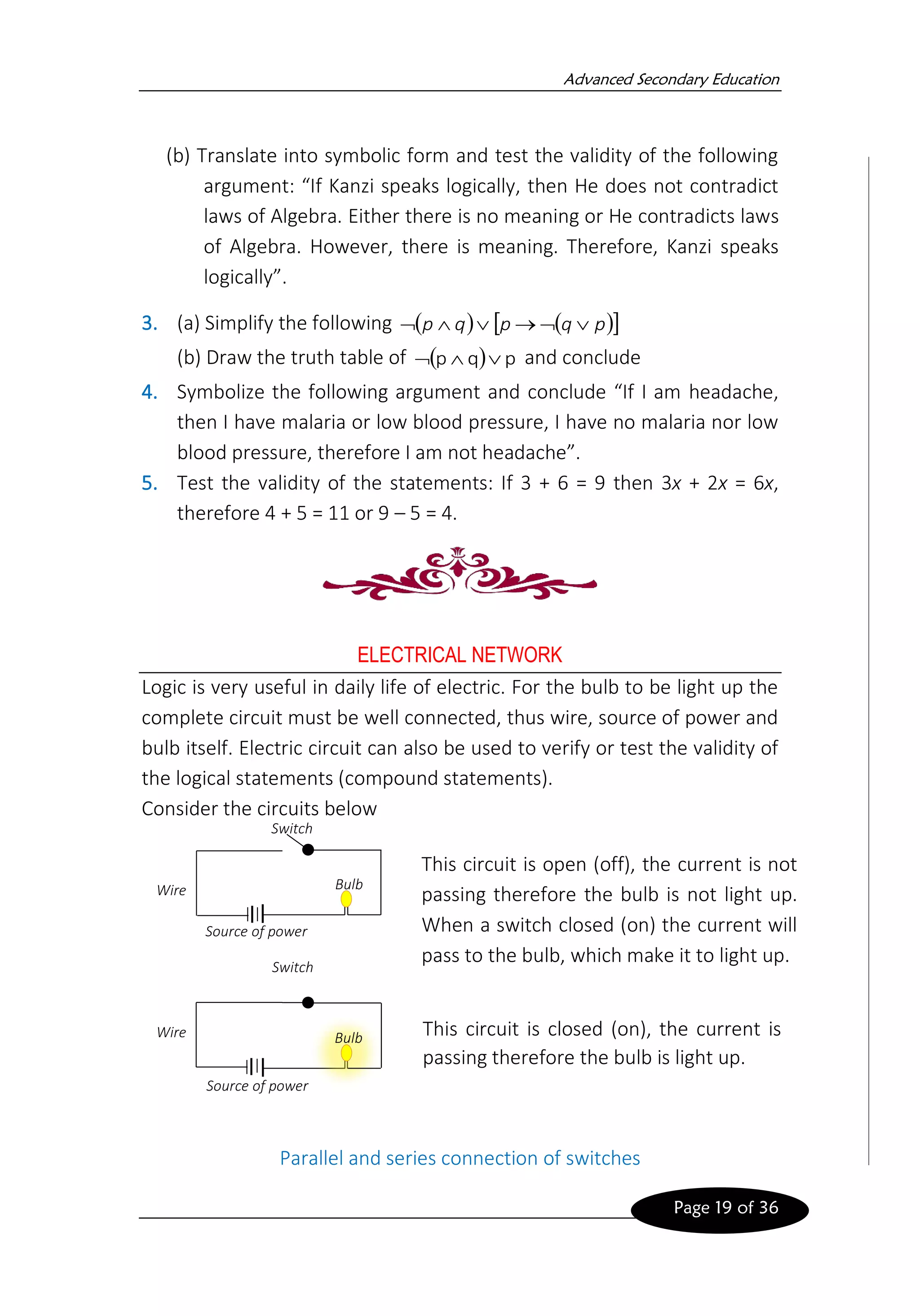 Advanced Secondary Education
Page 19 of 36
(b) Translate into symbolic form and test the validity of the following
argument: “If Kanzi speaks logically, then He does not contradict
laws of Algebra. Either there is no meaning or He contradicts laws
of Algebra. However, there is meaning. Therefore, Kanzi speaks
logically”.
3. (a) Simplify the following ( ) ( )
 
p
q
p
q
p 

→



(b) Draw the truth table of ( ) p
q
p 

 and conclude
4. Symbolize the following argument and conclude “If I am headache,
then I have malaria or low blood pressure, I have no malaria nor low
blood pressure, therefore I am not headache”.
5. Test the validity of the statements: If 3 + 6 = 9 then 3x + 2x = 6x,
therefore 4 + 5 = 11 or 9 – 5 = 4.
ELECTRICAL NETWORK
Logic is very useful in daily life of electric. For the bulb to be light up the
complete circuit must be well connected, thus wire, source of power and
bulb itself. Electric circuit can also be used to verify or test the validity of
the logical statements (compound statements).
Consider the circuits below
Parallel and series connection of switches
Source of power
Bulb
Switch
Wire
This circuit is open (off), the current is not
passing therefore the bulb is not light up.
When a switch closed (on) the current will
pass to the bulb, which make it to light up.
Source of power
Bulb
Switch
Wire This circuit is closed (on), the current is
passing therefore the bulb is light up.
 