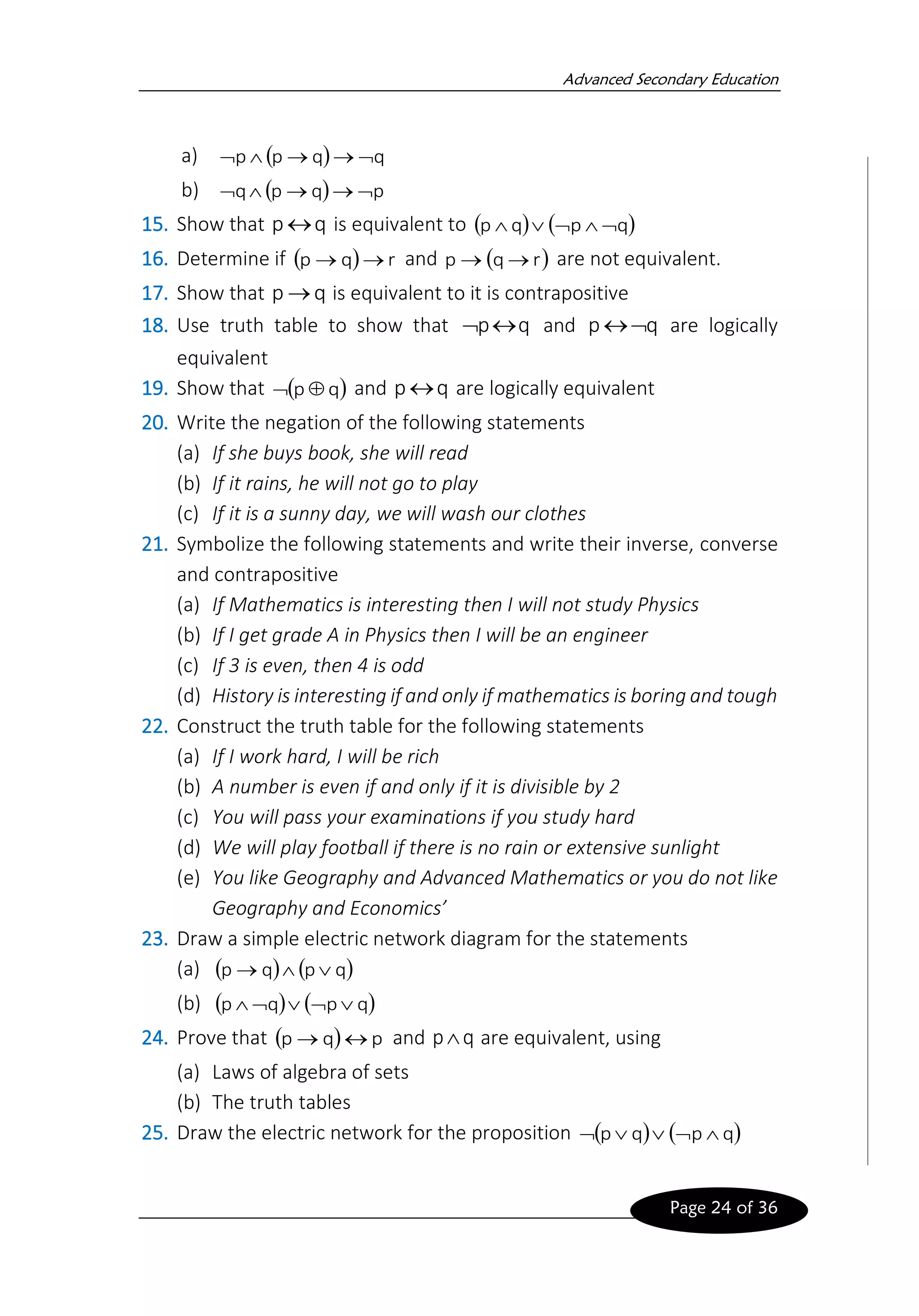 Advanced Secondary Education
Page 24 of 36
a) ( ) q
q
p
p 
→
→


b) ( ) p
q
p
q 
→
→


15. Show that q
p  is equivalent to ( ) ( )
q
p
q
p 




16. Determine if ( ) r
q
p →
→ and ( )
r
q
p →
→ are not equivalent.
17. Show that q
p → is equivalent to it is contrapositive
18. Use truth table to show that q
p
 and q
p 
 are logically
equivalent
19. Show that ( )
q
p 
 and q
p  are logically equivalent
20. Write the negation of the following statements
(a) If she buys book, she will read
(b) If it rains, he will not go to play
(c) If it is a sunny day, we will wash our clothes
21. Symbolize the following statements and write their inverse, converse
and contrapositive
(a) If Mathematics is interesting then I will not study Physics
(b) If I get grade A in Physics then I will be an engineer
(c) If 3 is even, then 4 is odd
(d) History is interesting if and only if mathematics is boring and tough
22. Construct the truth table for the following statements
(a) If I work hard, I will be rich
(b) A number is even if and only if it is divisible by 2
(c) You will pass your examinations if you study hard
(d) We will play football if there is no rain or extensive sunlight
(e) You like Geography and Advanced Mathematics or you do not like
Geography and Economics’
23. Draw a simple electric network diagram for the statements
(a) ( ) ( )
q
p
q
p 

→
(b) ( ) ( )
q
p
q
p 




24. Prove that ( ) p
q
p 
→ and q
p are equivalent, using
(a) Laws of algebra of sets
(b) The truth tables
25. Draw the electric network for the proposition ( ) ( )
q
p
q
p 




 