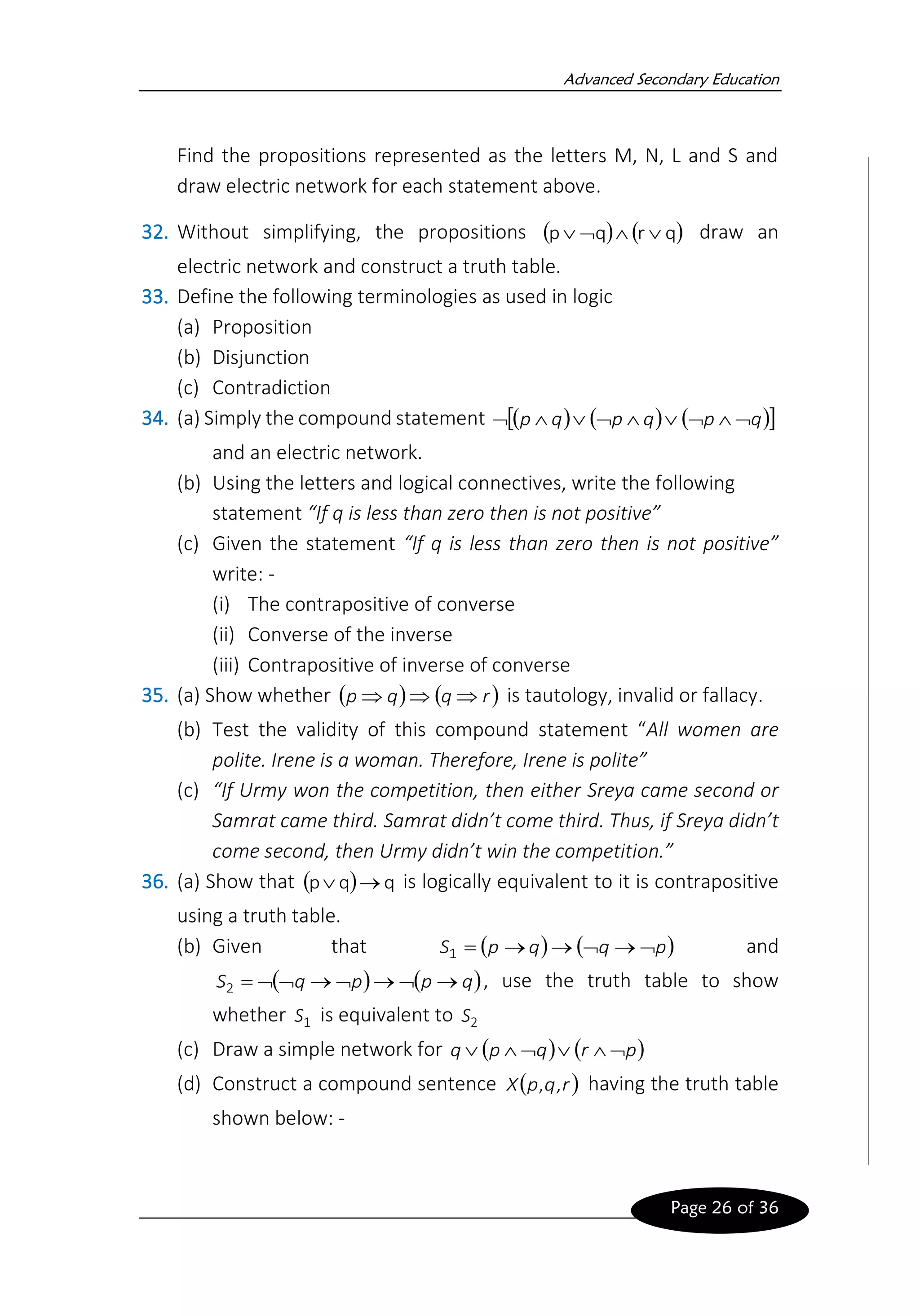 Advanced Secondary Education
Page 26 of 36
Find the propositions represented as the letters M, N, L and S and
draw electric network for each statement above.
32. Without simplifying, the propositions ( ) ( )
q
r
q
p 


 draw an
electric network and construct a truth table.
33. Define the following terminologies as used in logic
(a) Proposition
(b) Disjunction
(c) Contradiction
34. (a) Simply the compound statement ( ) ( ) ( )
 
q
p
q
p
q
p 








and an electric network.
(b) Using the letters and logical connectives, write the following
statement “If q is less than zero then is not positive”
(c) Given the statement “If q is less than zero then is not positive”
write: -
(i) The contrapositive of converse
(ii) Converse of the inverse
(iii) Contrapositive of inverse of converse
35. (a) Show whether ( ) ( )
r
q
q
p 

 is tautology, invalid or fallacy.
(b) Test the validity of this compound statement “All women are
polite. Irene is a woman. Therefore, Irene is polite”
(c) “If Urmy won the competition, then either Sreya came second or
Samrat came third. Samrat didn’t come third. Thus, if Sreya didn’t
come second, then Urmy didn’t win the competition.”
36. (a) Show that ( ) q
q
p →
 is logically equivalent to it is contrapositive
using a truth table.
(b) Given that ( ) ( )
p
q
q
p
S 
→

→
→
=
1 and
( ) ( )
q
p
p
q
S →

→

→


=
2 , use the truth table to show
whether 1
S is equivalent to 2
S
(c) Draw a simple network for ( ) ( )
p
r
q
p
q 





(d) Construct a compound sentence ( )
r
q
p
X ,
, having the truth table
shown below: -
 