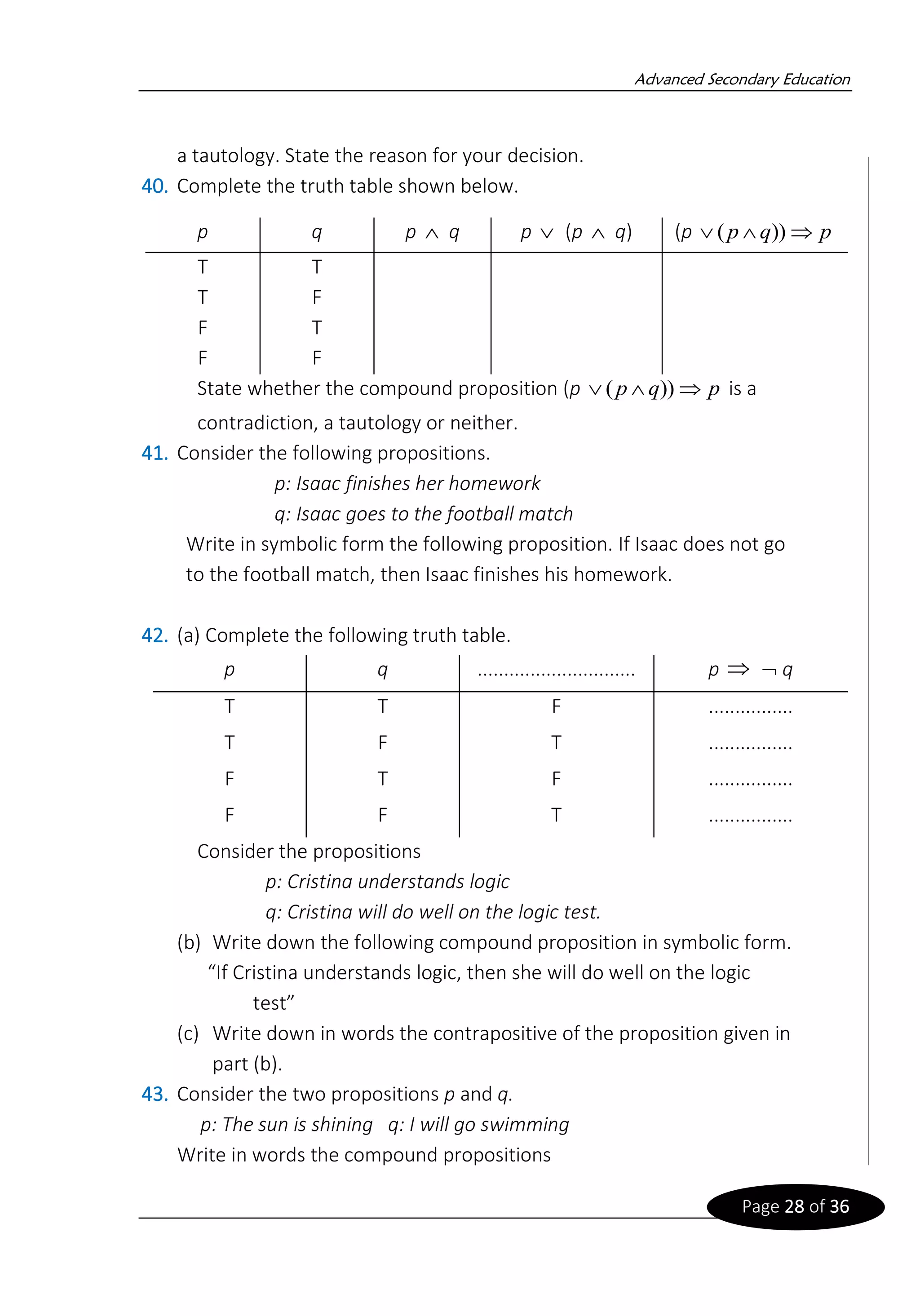 Advanced Secondary Education
Page 28 of 36
a tautology. State the reason for your decision.
40. Complete the truth table shown below.
State whether the compound proposition (p is a
contradiction, a tautology or neither.
41. Consider the following propositions.
p: Isaac finishes her homework
q: Isaac goes to the football match
Write in symbolic form the following proposition. If Isaac does not go
to the football match, then Isaac finishes his homework.
42. (a) Complete the following truth table.
Consider the propositions
p: Cristina understands logic
q: Cristina will do well on the logic test.
(b) Write down the following compound proposition in symbolic form.
“If Cristina understands logic, then she will do well on the logic
test”
(c) Write down in words the contrapositive of the proposition given in
part (b).
43. Consider the two propositions p and q.
p: The sun is shining q: I will go swimming
Write in words the compound propositions
p
q
p 

 ))
(
p q p q p (p q) (p
T T
T F
F T
F F
p q .............................. p q
T T F ................
T F T ................
F T F ................
F F T ................
   p
q
p 

 ))
(
 
 