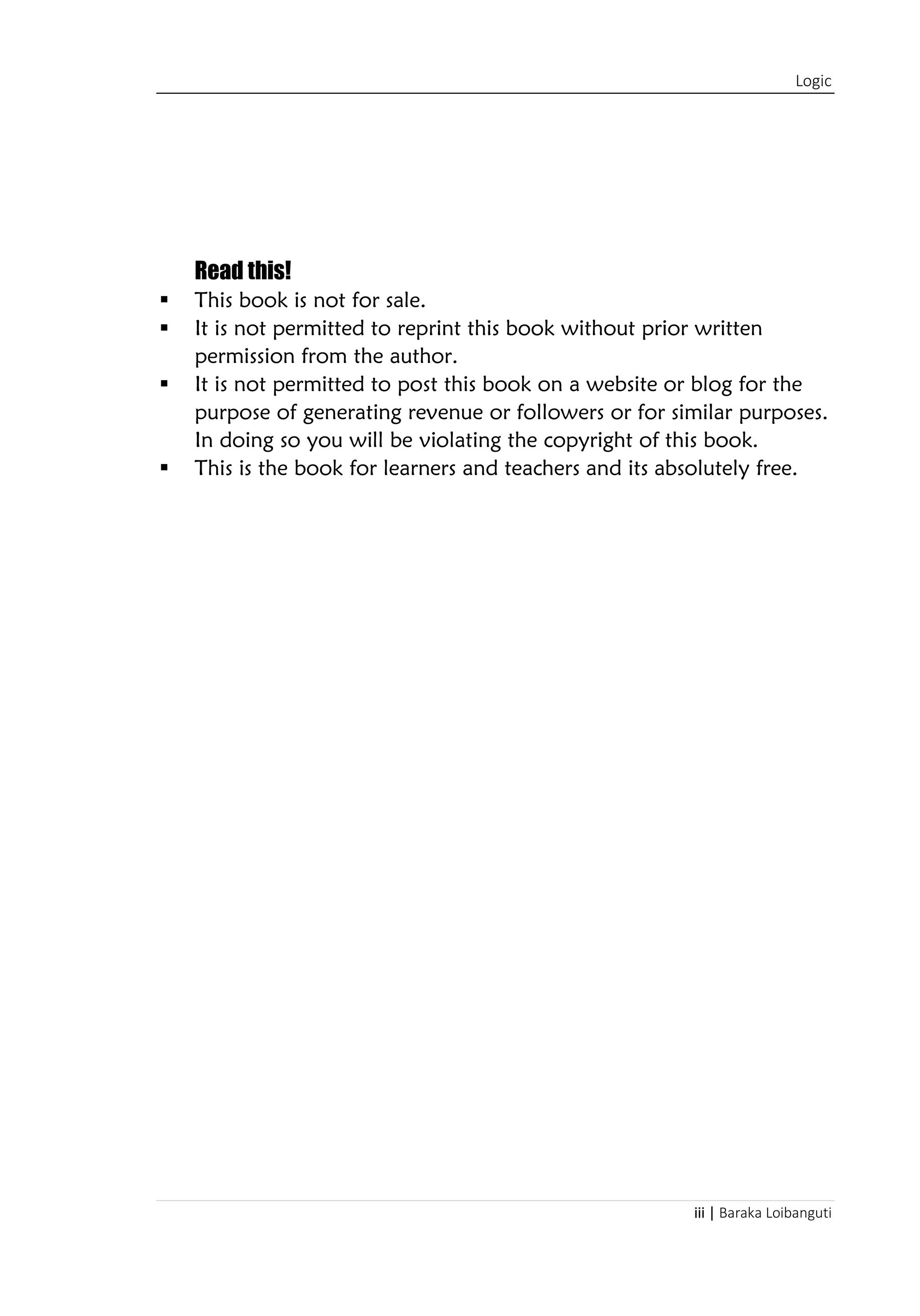 Logic
iii | Baraka Loibanguti
Read this!
▪ This book is not for sale.
▪ It is not permitted to reprint this book without prior written
permission from the author.
▪ It is not permitted to post this book on a website or blog for the
purpose of generating revenue or followers or for similar purposes.
In doing so you will be violating the copyright of this book.
▪ This is the book for learners and teachers and its absolutely free.
 