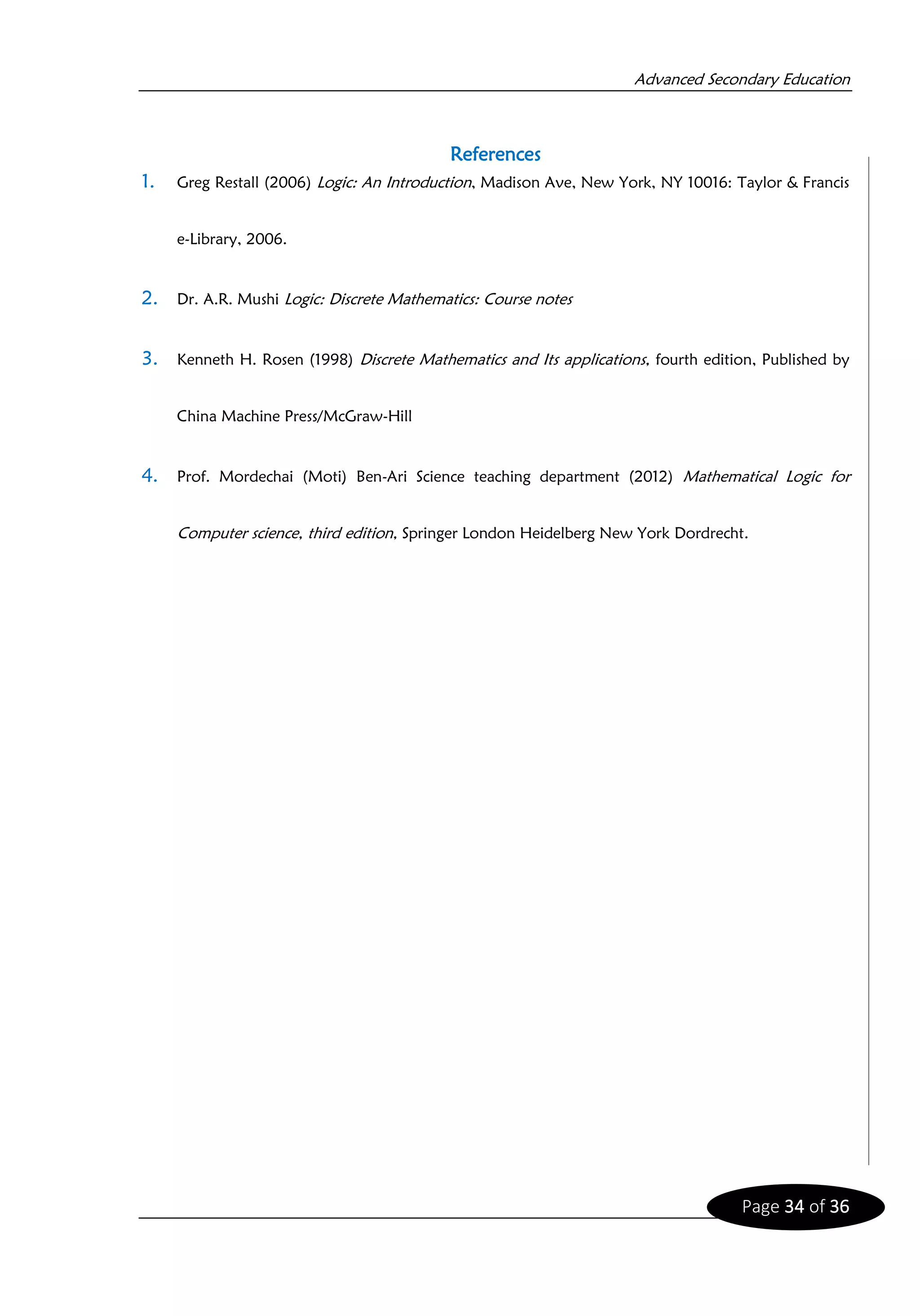 Advanced Secondary Education
Page 34 of 36
References
1. Greg Restall (2006) Logic: An Introduction, Madison Ave, New York, NY 10016: Taylor & Francis
e-Library, 2006.
2. Dr. A.R. Mushi Logic: Discrete Mathematics: Course notes
3. Kenneth H. Rosen (1998) Discrete Mathematics and Its applications, fourth edition, Published by
China Machine Press/McGraw-Hill
4. Prof. Mordechai (Moti) Ben-Ari Science teaching department (2012) Mathematical Logic for
Computer science, third edition, Springer London Heidelberg New York Dordrecht.
 