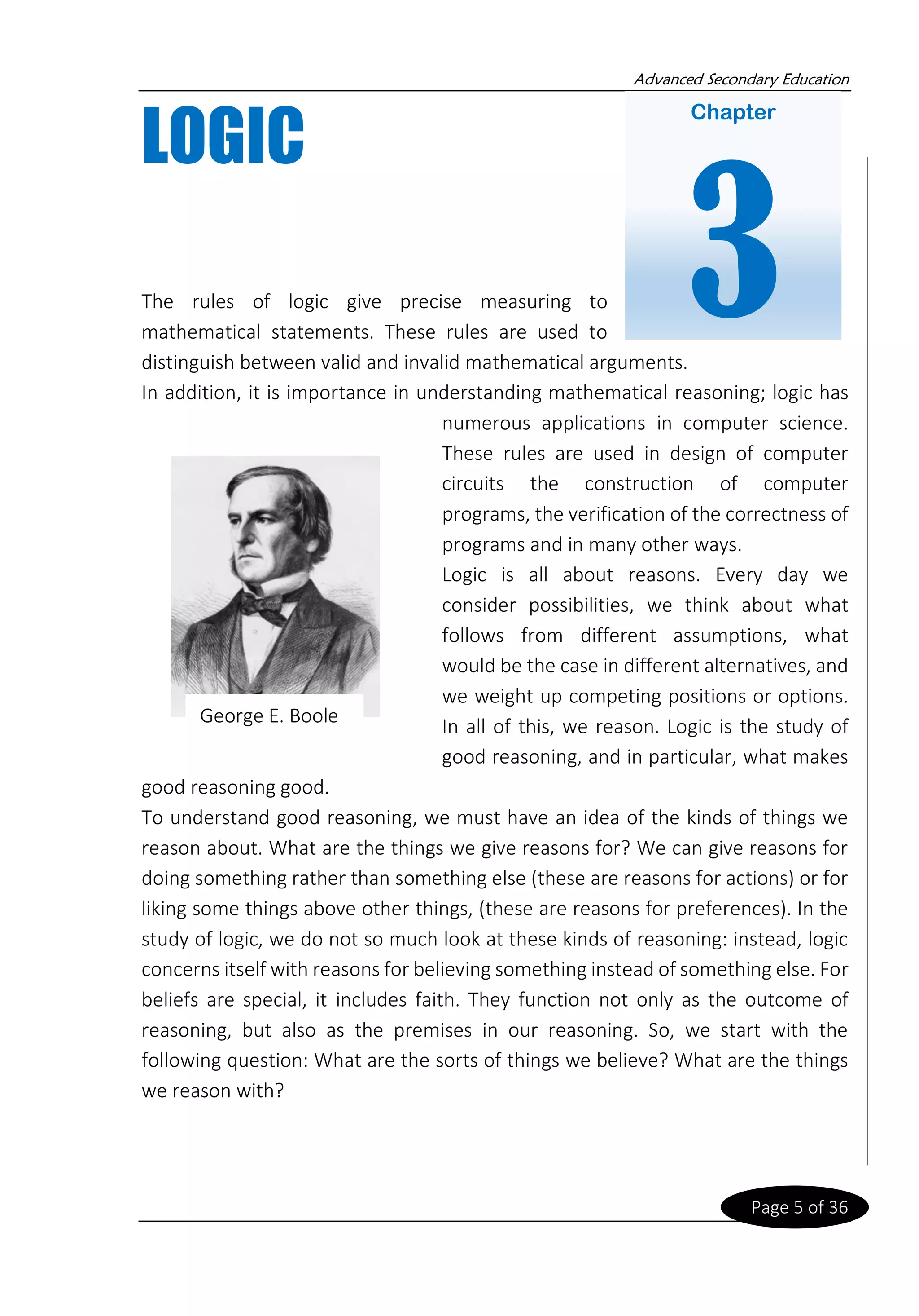 Advanced Secondary Education
Page 5 of 36
LOGIC
The rules of logic give precise measuring to
mathematical statements. These rules are used to
distinguish between valid and invalid mathematical arguments.
In addition, it is importance in understanding mathematical reasoning; logic has
numerous applications in computer science.
These rules are used in design of computer
circuits the construction of computer
programs, the verification of the correctness of
programs and in many other ways.
Logic is all about reasons. Every day we
consider possibilities, we think about what
follows from different assumptions, what
would be the case in different alternatives, and
we weight up competing positions or options.
In all of this, we reason. Logic is the study of
good reasoning, and in particular, what makes
good reasoning good.
To understand good reasoning, we must have an idea of the kinds of things we
reason about. What are the things we give reasons for? We can give reasons for
doing something rather than something else (these are reasons for actions) or for
liking some things above other things, (these are reasons for preferences). In the
study of logic, we do not so much look at these kinds of reasoning: instead, logic
concerns itself with reasons for believing something instead of something else. For
beliefs are special, it includes faith. They function not only as the outcome of
reasoning, but also as the premises in our reasoning. So, we start with the
following question: What are the sorts of things we believe? What are the things
we reason with?
George E. Boole
Chapter
3
 