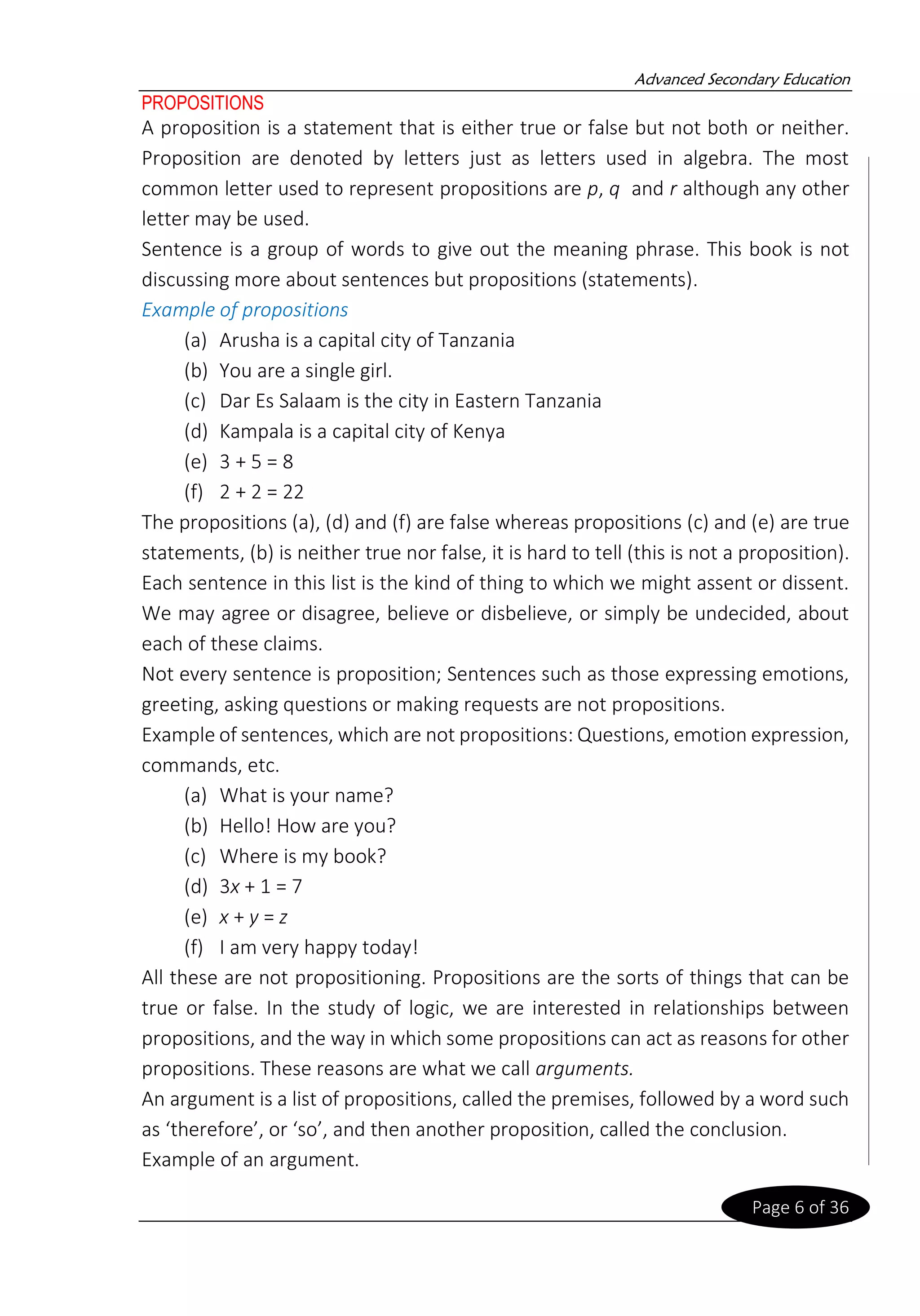 Advanced Secondary Education
Page 6 of 36
PROPOSITIONS
A proposition is a statement that is either true or false but not both or neither.
Proposition are denoted by letters just as letters used in algebra. The most
common letter used to represent propositions are p, q and r although any other
letter may be used.
Sentence is a group of words to give out the meaning phrase. This book is not
discussing more about sentences but propositions (statements).
Example of propositions
(a) Arusha is a capital city of Tanzania
(b) You are a single girl.
(c) Dar Es Salaam is the city in Eastern Tanzania
(d) Kampala is a capital city of Kenya
(e) 3 + 5 = 8
(f) 2 + 2 = 22
The propositions (a), (d) and (f) are false whereas propositions (c) and (e) are true
statements, (b) is neither true nor false, it is hard to tell (this is not a proposition).
Each sentence in this list is the kind of thing to which we might assent or dissent.
We may agree or disagree, believe or disbelieve, or simply be undecided, about
each of these claims.
Not every sentence is proposition; Sentences such as those expressing emotions,
greeting, asking questions or making requests are not propositions.
Example of sentences, which are not propositions: Questions, emotion expression,
commands, etc.
(a) What is your name?
(b) Hello! How are you?
(c) Where is my book?
(d) 3x + 1 = 7
(e) x + y = z
(f) I am very happy today!
All these are not propositioning. Propositions are the sorts of things that can be
true or false. In the study of logic, we are interested in relationships between
propositions, and the way in which some propositions can act as reasons for other
propositions. These reasons are what we call arguments.
An argument is a list of propositions, called the premises, followed by a word such
as ‘therefore’, or ‘so’, and then another proposition, called the conclusion.
Example of an argument.
 