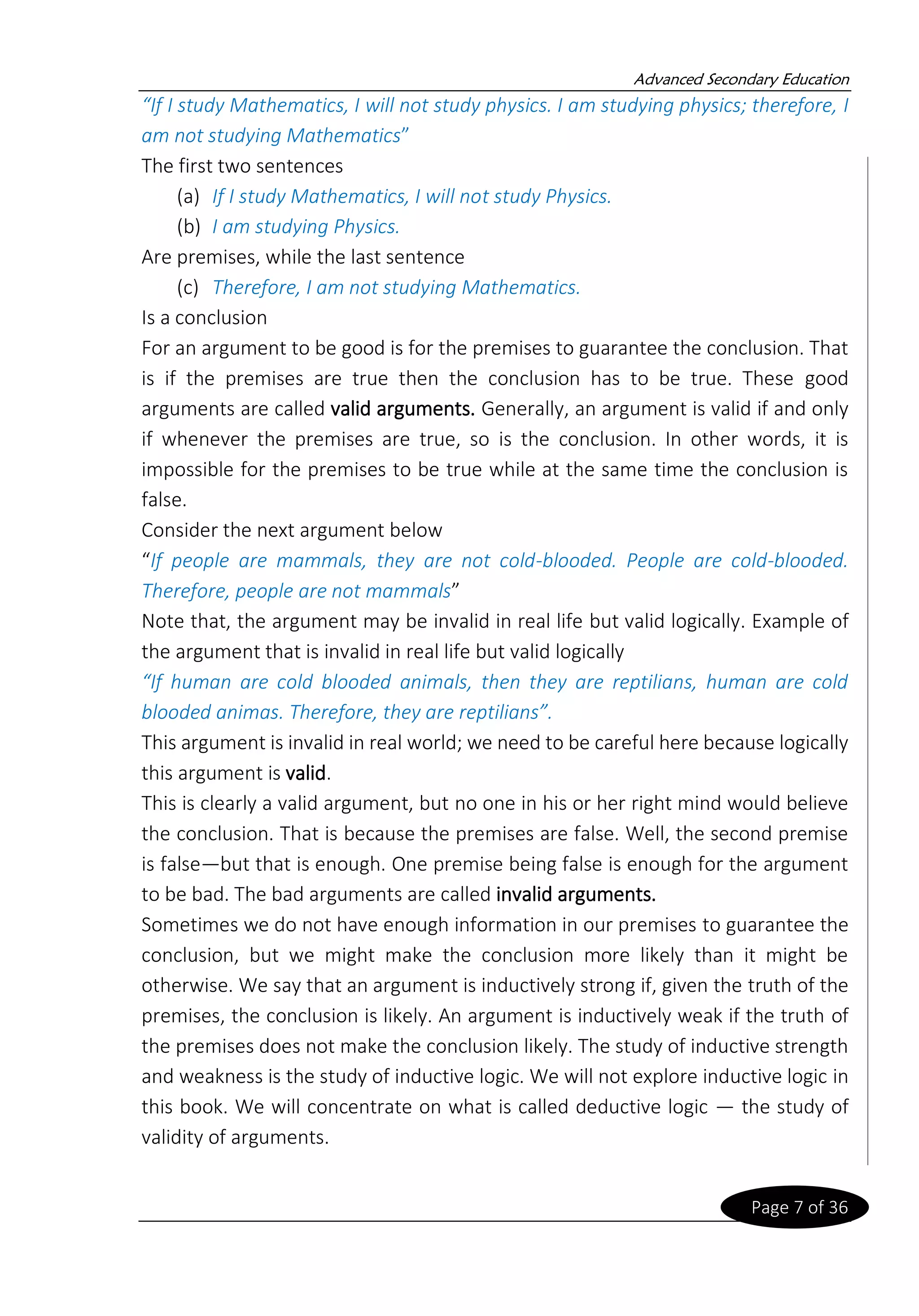 Advanced Secondary Education
Page 7 of 36
“If I study Mathematics, I will not study physics. I am studying physics; therefore, I
am not studying Mathematics”
The first two sentences
(a) If I study Mathematics, I will not study Physics.
(b) I am studying Physics.
Are premises, while the last sentence
(c) Therefore, I am not studying Mathematics.
Is a conclusion
For an argument to be good is for the premises to guarantee the conclusion. That
is if the premises are true then the conclusion has to be true. These good
arguments are called valid arguments. Generally, an argument is valid if and only
if whenever the premises are true, so is the conclusion. In other words, it is
impossible for the premises to be true while at the same time the conclusion is
false.
Consider the next argument below
“If people are mammals, they are not cold-blooded. People are cold-blooded.
Therefore, people are not mammals”
Note that, the argument may be invalid in real life but valid logically. Example of
the argument that is invalid in real life but valid logically
“If human are cold blooded animals, then they are reptilians, human are cold
blooded animas. Therefore, they are reptilians”.
This argument is invalid in real world; we need to be careful here because logically
this argument is valid.
This is clearly a valid argument, but no one in his or her right mind would believe
the conclusion. That is because the premises are false. Well, the second premise
is false—but that is enough. One premise being false is enough for the argument
to be bad. The bad arguments are called invalid arguments.
Sometimes we do not have enough information in our premises to guarantee the
conclusion, but we might make the conclusion more likely than it might be
otherwise. We say that an argument is inductively strong if, given the truth of the
premises, the conclusion is likely. An argument is inductively weak if the truth of
the premises does not make the conclusion likely. The study of inductive strength
and weakness is the study of inductive logic. We will not explore inductive logic in
this book. We will concentrate on what is called deductive logic — the study of
validity of arguments.
 