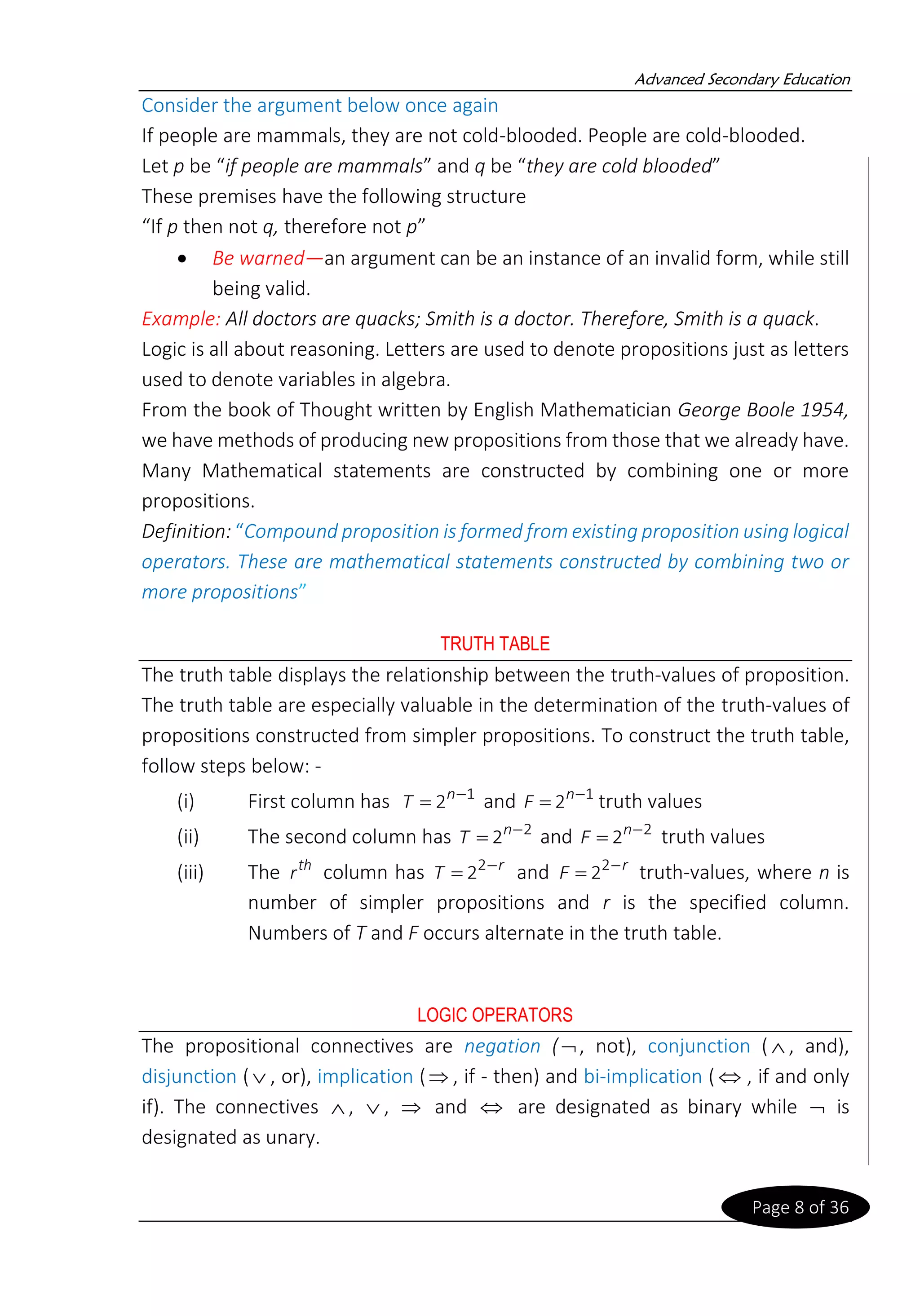 Advanced Secondary Education
Page 8 of 36
Consider the argument below once again
If people are mammals, they are not cold-blooded. People are cold-blooded.
Let p be “if people are mammals” and q be “they are cold blooded”
These premises have the following structure
“If p then not q, therefore not p”
• Be warned—an argument can be an instance of an invalid form, while still
being valid.
Example: All doctors are quacks; Smith is a doctor. Therefore, Smith is a quack.
Logic is all about reasoning. Letters are used to denote propositions just as letters
used to denote variables in algebra.
From the book of Thought written by English Mathematician George Boole 1954,
we have methods of producing new propositions from those that we already have.
Many Mathematical statements are constructed by combining one or more
propositions.
Definition: “Compound proposition is formed from existing proposition using logical
operators. These are mathematical statements constructed by combining two or
more propositions”
TRUTH TABLE
The truth table displays the relationship between the truth-values of proposition.
The truth table are especially valuable in the determination of the truth-values of
propositions constructed from simpler propositions. To construct the truth table,
follow steps below: -
(i) First column has 1
2 −
= n
T and 1
2 −
= n
F truth values
(ii) The second column has 2
2 −
= n
T and 2
2 −
= n
F truth values
(iii) The th
r column has r
T −
= 2
2 and r
F −
= 2
2 truth-values, where n is
number of simpler propositions and r is the specified column.
Numbers of T and F occurs alternate in the truth table.
LOGIC OPERATORS
The propositional connectives are negation (, not), conjunction ( , and),
disjunction ( , or), implication ( , if - then) and bi-implication (  , if and only
if). The connectives  ,  ,  and  are designated as binary while  is
designated as unary.
 