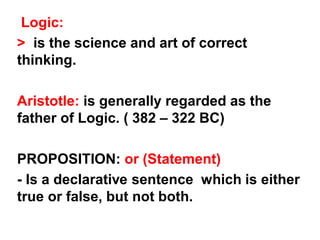 Logic:
> is the science and art of correct
thinking.
Aristotle: is generally regarded as the
father of Logic. ( 382 – 322 BC)
PROPOSITION: or (Statement)
- Is a declarative sentence which is either
true or false, but not both.
 