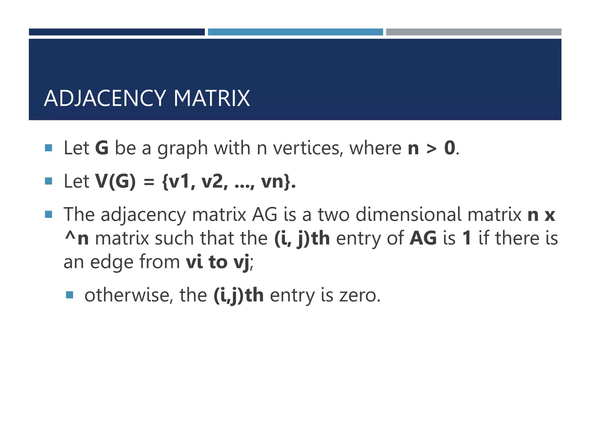 ADJACENCY MATRIX
 Let G be a graph with n vertices, where n > 0.
 Let V(G) = {v1, v2, ..., vn}.
 The adjacency matrix AG is a two dimensional matrix n x
^n matrix such that the (i, j)th entry of AG is 1 if there is
an edge from vi to vj;
 otherwise, the (i,j)th entry is zero.
 