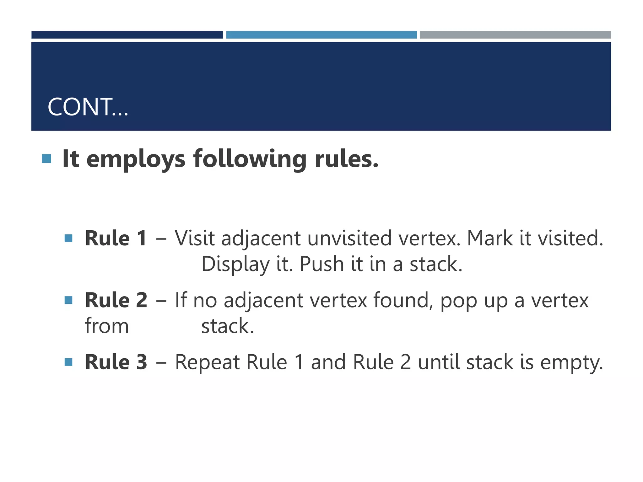 CONT…
 It employs following rules.
 Rule 1 − Visit adjacent unvisited vertex. Mark it visited.
Display it. Push it in a stack.
 Rule 2 − If no adjacent vertex found, pop up a vertex
from stack.
 Rule 3 − Repeat Rule 1 and Rule 2 until stack is empty.
 