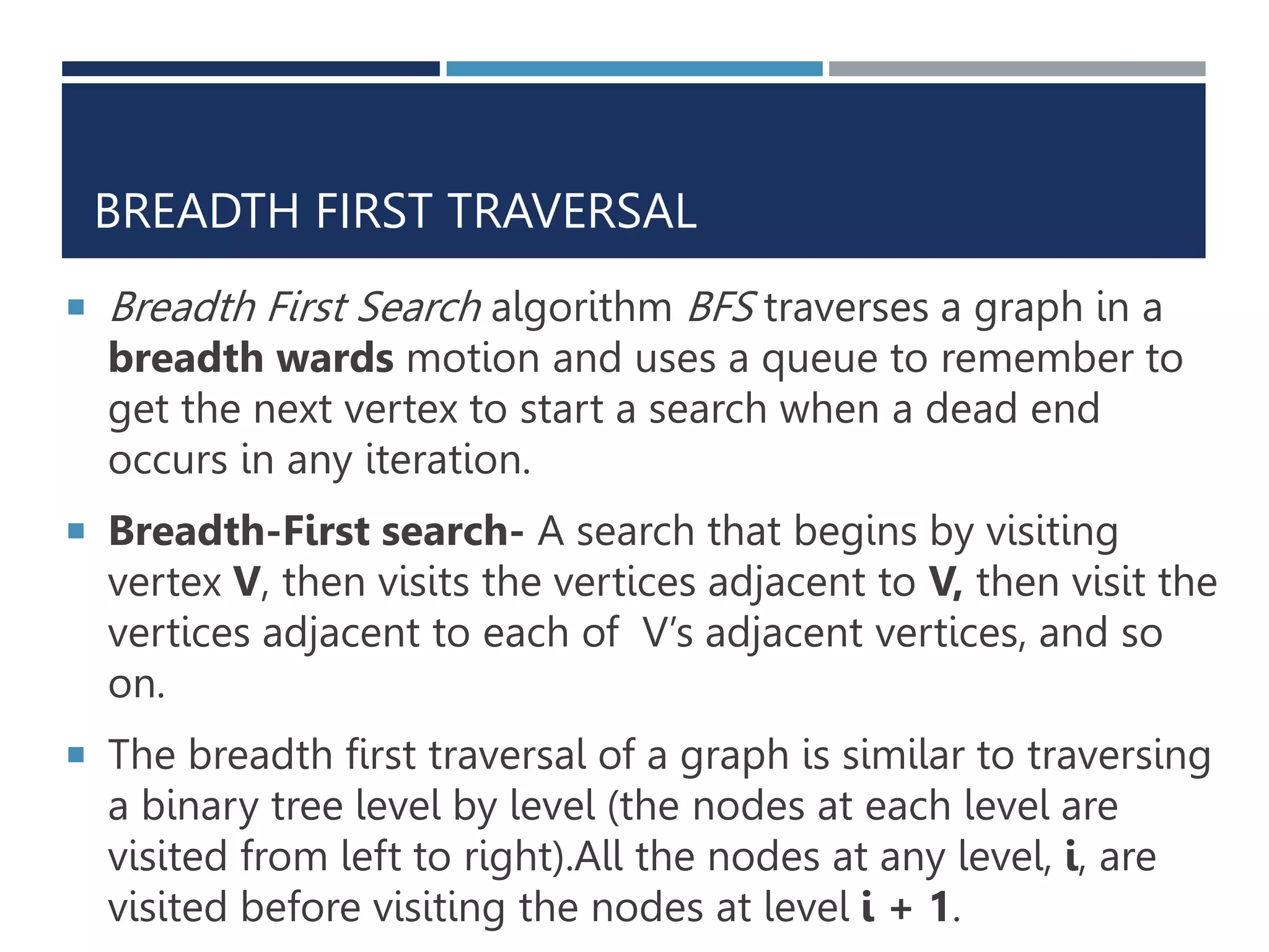 BREADTH FIRST TRAVERSAL
 Breadth First Search algorithm BFS traverses a graph in a
breadth wards motion and uses a queue to remember to
get the next vertex to start a search when a dead end
occurs in any iteration.
 Breadth-First search- A search that begins by visiting
vertex V, then visits the vertices adjacent to V, then visit the
vertices adjacent to each of V’s adjacent vertices, and so
on.
 The breadth first traversal of a graph is similar to traversing
a binary tree level by level (the nodes at each level are
visited from left to right).All the nodes at any level, i, are
visited before visiting the nodes at level i + 1.
 