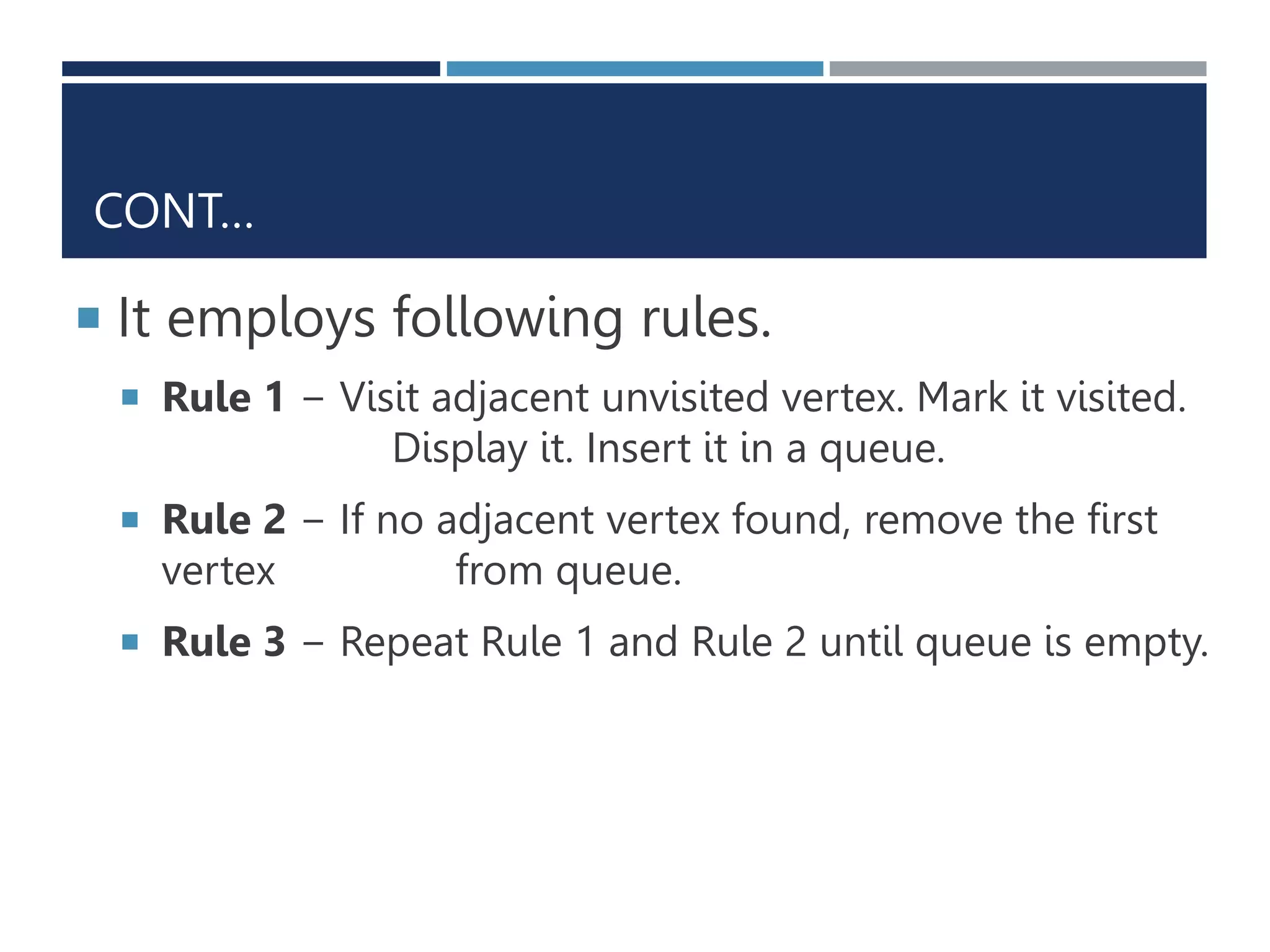 CONT…
 It employs following rules.
 Rule 1 − Visit adjacent unvisited vertex. Mark it visited.
Display it. Insert it in a queue.
 Rule 2 − If no adjacent vertex found, remove the first
vertex from queue.
 Rule 3 − Repeat Rule 1 and Rule 2 until queue is empty.
 