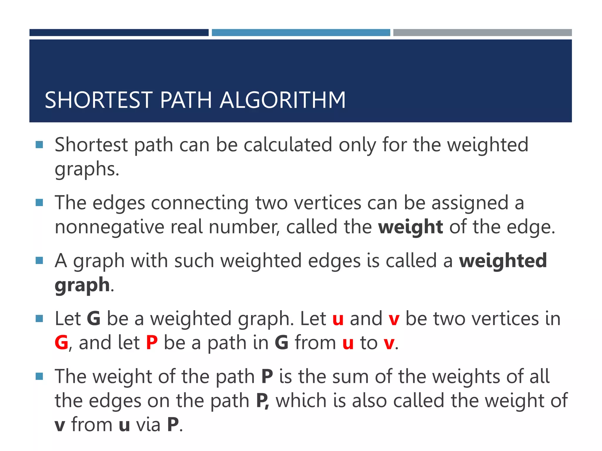 SHORTEST PATH ALGORITHM
 Shortest path can be calculated only for the weighted
graphs.
 The edges connecting two vertices can be assigned a
nonnegative real number, called the weight of the edge.
 A graph with such weighted edges is called a weighted
graph.
 Let G be a weighted graph. Let u and v be two vertices in
G, and let P be a path in G from u to v.
 The weight of the path P is the sum of the weights of all
the edges on the path P, which is also called the weight of
v from u via P.
 