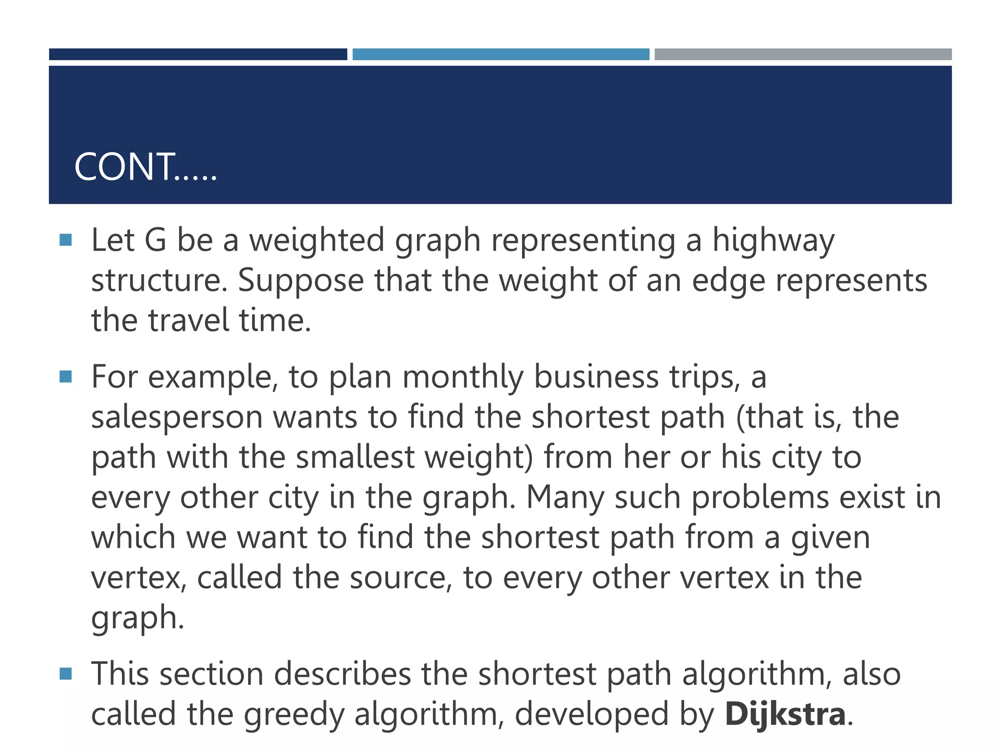 CONT.….
 Let G be a weighted graph representing a highway
structure. Suppose that the weight of an edge represents
the travel time.
 For example, to plan monthly business trips, a
salesperson wants to find the shortest path (that is, the
path with the smallest weight) from her or his city to
every other city in the graph. Many such problems exist in
which we want to find the shortest path from a given
vertex, called the source, to every other vertex in the
graph.
 This section describes the shortest path algorithm, also
called the greedy algorithm, developed by Dijkstra.
 