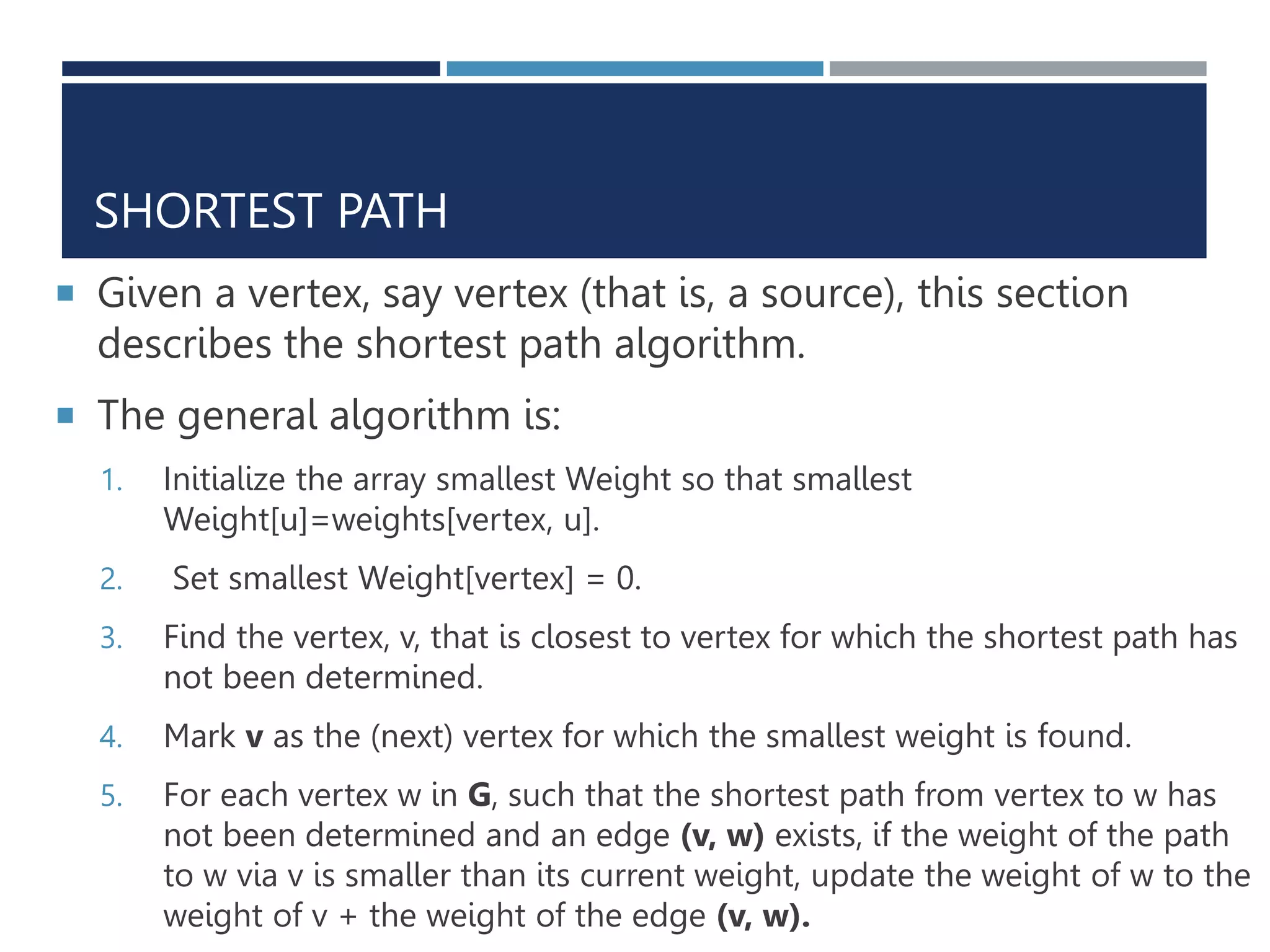 SHORTEST PATH
 Given a vertex, say vertex (that is, a source), this section
describes the shortest path algorithm.
 The general algorithm is:
1. Initialize the array smallest Weight so that smallest
Weight[u]=weights[vertex, u].
2. Set smallest Weight[vertex] = 0.
3. Find the vertex, v, that is closest to vertex for which the shortest path has
not been determined.
4. Mark v as the (next) vertex for which the smallest weight is found.
5. For each vertex w in G, such that the shortest path from vertex to w has
not been determined and an edge (v, w) exists, if the weight of the path
to w via v is smaller than its current weight, update the weight of w to the
weight of v + the weight of the edge (v, w).
 