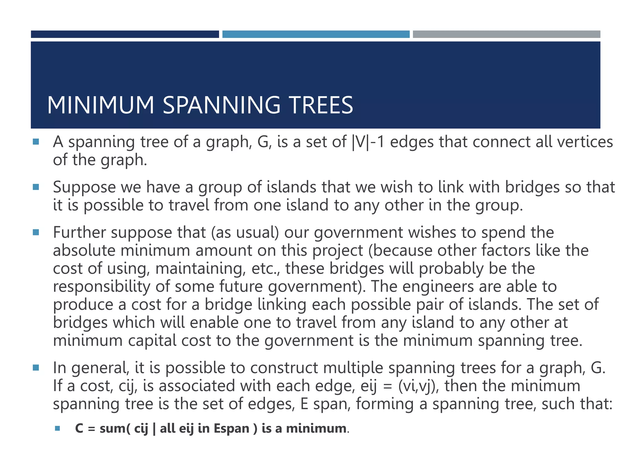 MINIMUM SPANNING TREES
 A spanning tree of a graph, G, is a set of |V|-1 edges that connect all vertices
of the graph.
 Suppose we have a group of islands that we wish to link with bridges so that
it is possible to travel from one island to any other in the group.
 Further suppose that (as usual) our government wishes to spend the
absolute minimum amount on this project (because other factors like the
cost of using, maintaining, etc., these bridges will probably be the
responsibility of some future government). The engineers are able to
produce a cost for a bridge linking each possible pair of islands. The set of
bridges which will enable one to travel from any island to any other at
minimum capital cost to the government is the minimum spanning tree.
 In general, it is possible to construct multiple spanning trees for a graph, G.
If a cost, cij, is associated with each edge, eij = (vi,vj), then the minimum
spanning tree is the set of edges, E span, forming a spanning tree, such that:
 C = sum( cij | all eij in Espan ) is a minimum.
 
