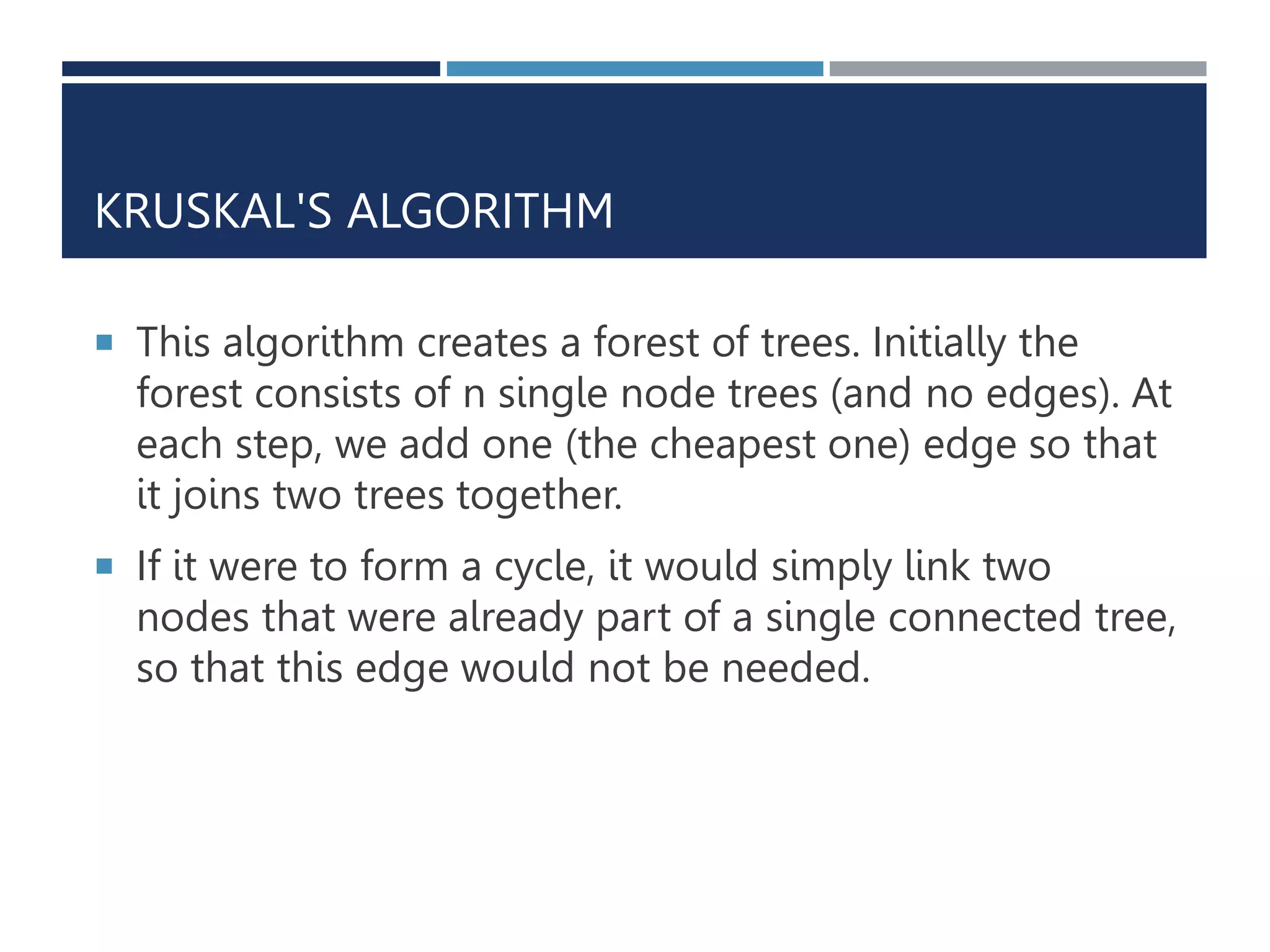 KRUSKAL'S ALGORITHM
 This algorithm creates a forest of trees. Initially the
forest consists of n single node trees (and no edges). At
each step, we add one (the cheapest one) edge so that
it joins two trees together.
 If it were to form a cycle, it would simply link two
nodes that were already part of a single connected tree,
so that this edge would not be needed.
 