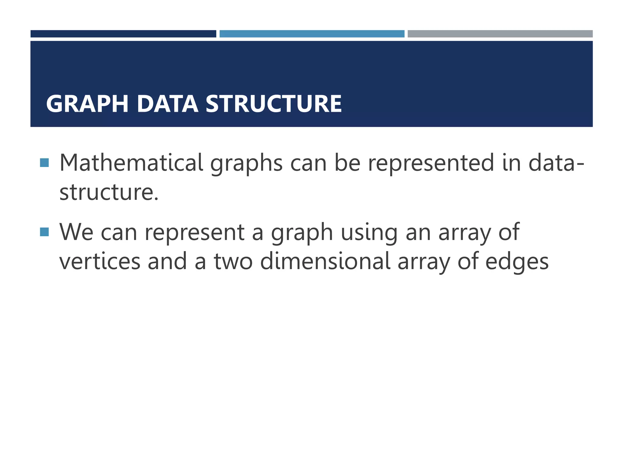 GRAPH DATA STRUCTURE
 Mathematical graphs can be represented in data-
structure.
 We can represent a graph using an array of
vertices and a two dimensional array of edges
 