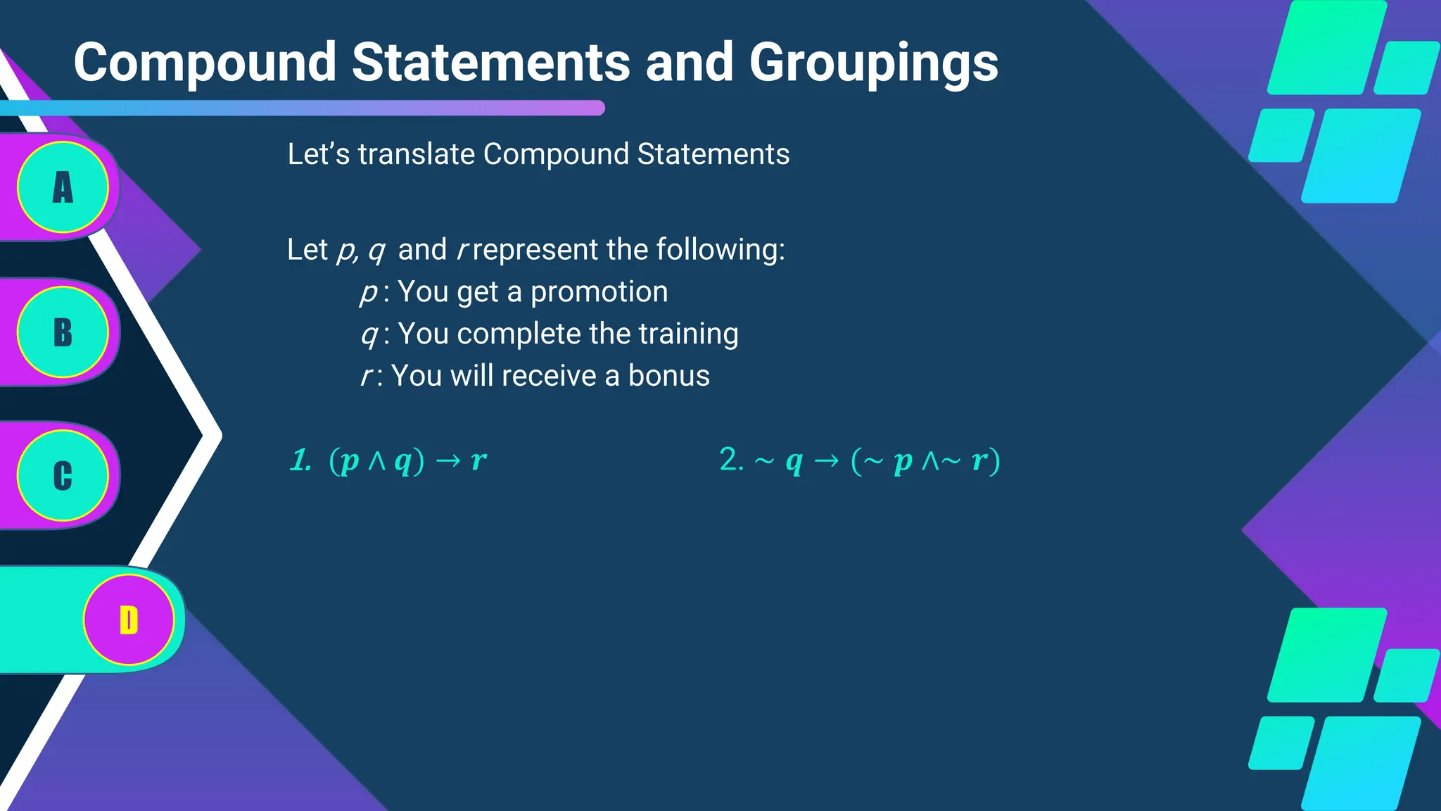 Compound Statements and Groupings
A
B
C
D
Let’s translate Compound Statements
Let p, q and r represent the following:
p : You get a promotion
q : You complete the training
r : You will receive a bonus
1. (𝒑 ∧ 𝒒) → 𝒓 2. ∼ 𝒒 → (∼ 𝒑 ∧∼ 𝒓)
 