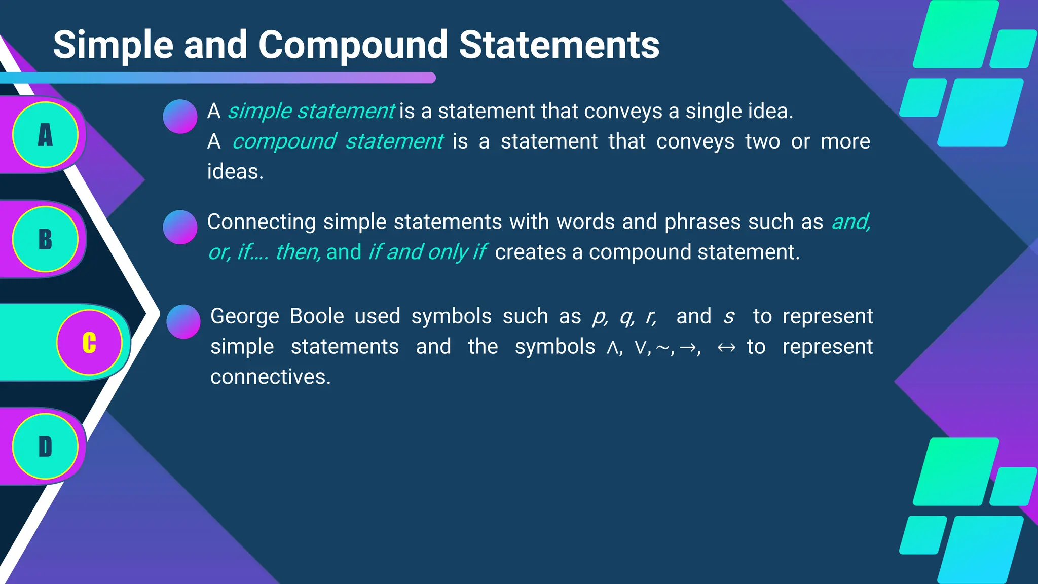 Simple and Compound Statements
Connecting simple statements with words and phrases such as and,
or, if…. then, and if and only if creates a compound statement.
A
B
C
D
A simple statement is a statement that conveys a single idea.
A compound statement is a statement that conveys two or more
ideas.
George Boole used symbols such as p, q, r, and s to represent
simple statements and the symbols ∧, ∨, ∼, →, ↔ to represent
connectives.
 