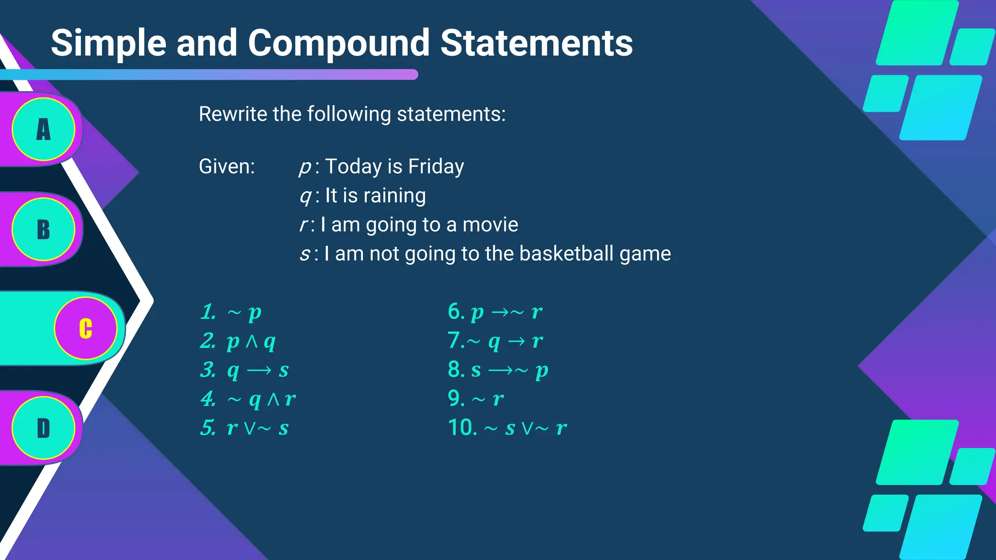 Simple and Compound Statements
Given: p : Today is Friday
q : It is raining
r : I am going to a movie
s : I am not going to the basketball game
1. ∼ 𝒑 6. 𝒑 →∼ 𝒓
2. 𝒑 ∧ 𝒒 7.∼ 𝒒 → 𝒓
3. 𝒒 ⟶ 𝒔 8. 𝐬 ⟶∼ 𝒑
4. ∼ 𝒒 ∧ 𝒓 9. ∼ 𝒓
5. 𝒓 ∨∼ 𝒔 10. ∼ 𝒔 ∨∼ 𝒓
A
B
C
D
Rewrite the following statements:
 