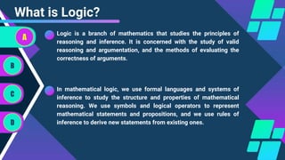 Logic is a branch of mathematics that studies the principles of
reasoning and inference. It is concerned with the study of valid
reasoning and argumentation, and the methods of evaluating the
correctness of arguments.
What is Logic?
In mathematical logic, we use formal languages and systems of
inference to study the structure and properties of mathematical
reasoning. We use symbols and logical operators to represent
mathematical statements and propositions, and we use rules of
inference to derive new statements from existing ones.
A
B
C
D
 