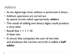 Adders
 At the digital logic level, addition is performed in binary
 Addition operations are carried out
by special circuits called, appropriately, adders
 The result of adding two binary digits could produce
a carry value
 Recall that 1 + 1 = 10
in base two
 A circuit that computes the sum of two bits
and produces the correct carry bit is called a half
adder
 