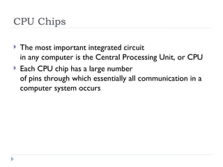 CPU Chips
 The most important integrated circuit
in any computer is the Central Processing Unit, or CPU
 Each CPU chip has a large number
of pins through which essentially all communication in a
computer system occurs
 