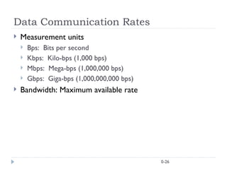 0-26
Data Communication Rates
 Measurement units
 Bps: Bits per second
 Kbps: Kilo-bps (1,000 bps)
 Mbps: Mega-bps (1,000,000 bps)
 Gbps: Giga-bps (1,000,000,000 bps)
 Bandwidth: Maximum available rate
 