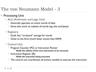 The von Neumann Model - 3
4 - 27
 Processing Unit
 ALU (Arithmetic and Logic Unit)
 Generally operates on entire words of data
 Some also work on subsets of words (eg. bits and bytes)
 Registers:
 Small, fast “on-board” storage for words
 Close to the ALU (much faster access than RAM)
 Control Unit
 Program Counter (PC) or Instruction Pointer
 Holds the address of the next instruction to be executed
 Instruction Register (IR)
 Holds the instruction being executed
 The control unit coordinates all actions needed to execute the instruction
 