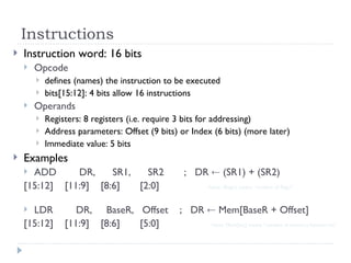 Instructions
 Instruction word: 16 bits
 Opcode
 defines (names) the instruction to be executed
 bits[15:12]: 4 bits allow 16 instructions
 Operands
 Registers: 8 registers (i.e. require 3 bits for addressing)
 Address parameters: Offset (9 bits) or Index (6 bits) (more later)
 Immediate value: 5 bits
 Examples
 ADD DR, SR1, SR2 ; DR  (SR1) + (SR2)
[15:12] [11:9] [8:6] [2:0] - Note: (Reg1) means “content of Reg1”
 LDR DR, BaseR, Offset ; DR  Mem[BaseR + Offset]
[15:12] [11:9] [8:6] [5:0] - Note: Mem[loc] means “content of memory location loc”
 