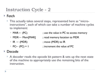 Instruction Cycle - 2
 Fetch
 This actually takes several steps, represented here as “micro-
instructions”, each of which can take a number of machine cycles
to implement:
 MAR  (PC) ; use the value in PC to access memory
 MDR  Mem[MAR] ; read memory location to MDR
 IR  (MDR) ; move (MDR) to IR
 PC (PC) + 1 ; increment the value of PC
 Decode
 A decoder reads the opcode bit pattern & sets up the next state
of the machine to appropriately use the remaining bits of the
instruction.
 