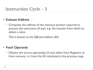 Instruction Cycle - 3
 Evaluate Address
 Computes the address of the memory location required to
process the instruction (if any): e.g. the location from which to
obtain a value.
This is known as the Effective Address (EA).
 Fetch Operands
 Obtains the source operand(s) (if any) either from Registers or
from memory, i.e. from the EA calculated in the previous step.
 
