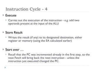 Instruction Cycle - 4
 Execute
 Carries out the execution of the instruction - e.g. add two
operands present at the input of the ALU
 Store Result
 Writes the result (if any) to its designated destination, either
register or memory (using the EA calculated earlier)
 Start over …
 Recall that the PC was incremented already in the first step, so the
next Fetch will bring back the next instruction - unless the
instruction just executed changed the PC.
 
